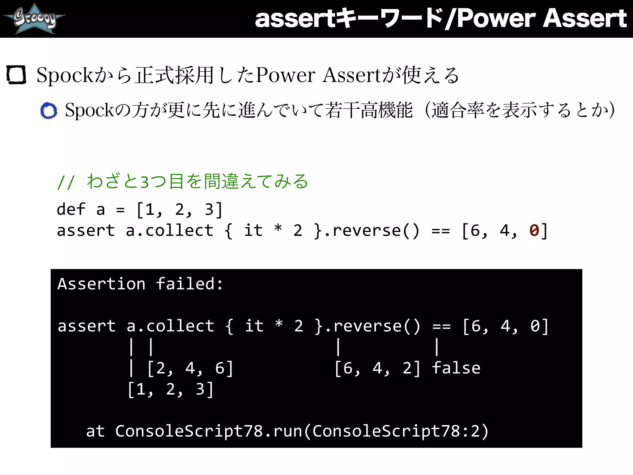 assertキーワード/Power Assert
Spockから正式採用したPower Assertが使える
Spockの方が更に先に進んでいて若干高機能（適合率を表示するとか）
Assertion	
  failed:	
  	
  
assert	
  a.collect	
  {	
  it	
  *	
  2	
  }.reverse()	
  ==	
  [6,	
  4,	
  0]	
  
	
  	
  	
  	
  	
  	
  	
  |	
  |	
  	
  	
  	
  	
  	
  	
  	
  	
  	
  	
  	
  	
  	
  	
  	
  	
  	
  |	
  	
  	
  	
  	
  	
  	
  	
  	
  |	
  
	
  	
  	
  	
  	
  	
  	
  |	
  [2,	
  4,	
  6]	
  	
  	
  	
  	
  	
  	
  	
  	
  	
  [6,	
  4,	
  2]	
  false	
  
	
  	
  	
  	
  	
  	
  	
  [1,	
  2,	
  3]	
  
	
   at	
  ConsoleScript78.run(ConsoleScript78:2)
//	
  わざと3つ目を間違えてみる	
  
def	
  a	
  =	
  [1,	
  2,	
  3]	
  
assert	
  a.collect	
  {	
  it	
  *	
  2	
  }.reverse()	
  ==	
  [6,	
  4,	
  0]
 