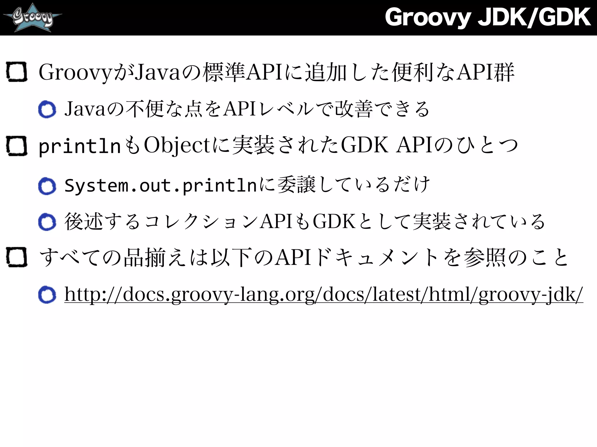 Groovy JDK/GDK
GroovyがJavaの標準APIに追加した便利なAPI群
Javaの不便な点をAPIレベルで改善できる
printlnもObjectに実装されたGDK APIのひとつ
System.out.printlnに委譲しているだけ
後述するコレクションAPIもGDKとして実装されている
すべての品 えは以下のAPIドキュメントを参照のこと
http://docs.groovy-lang.org/docs/latest/html/groovy-jdk/
 