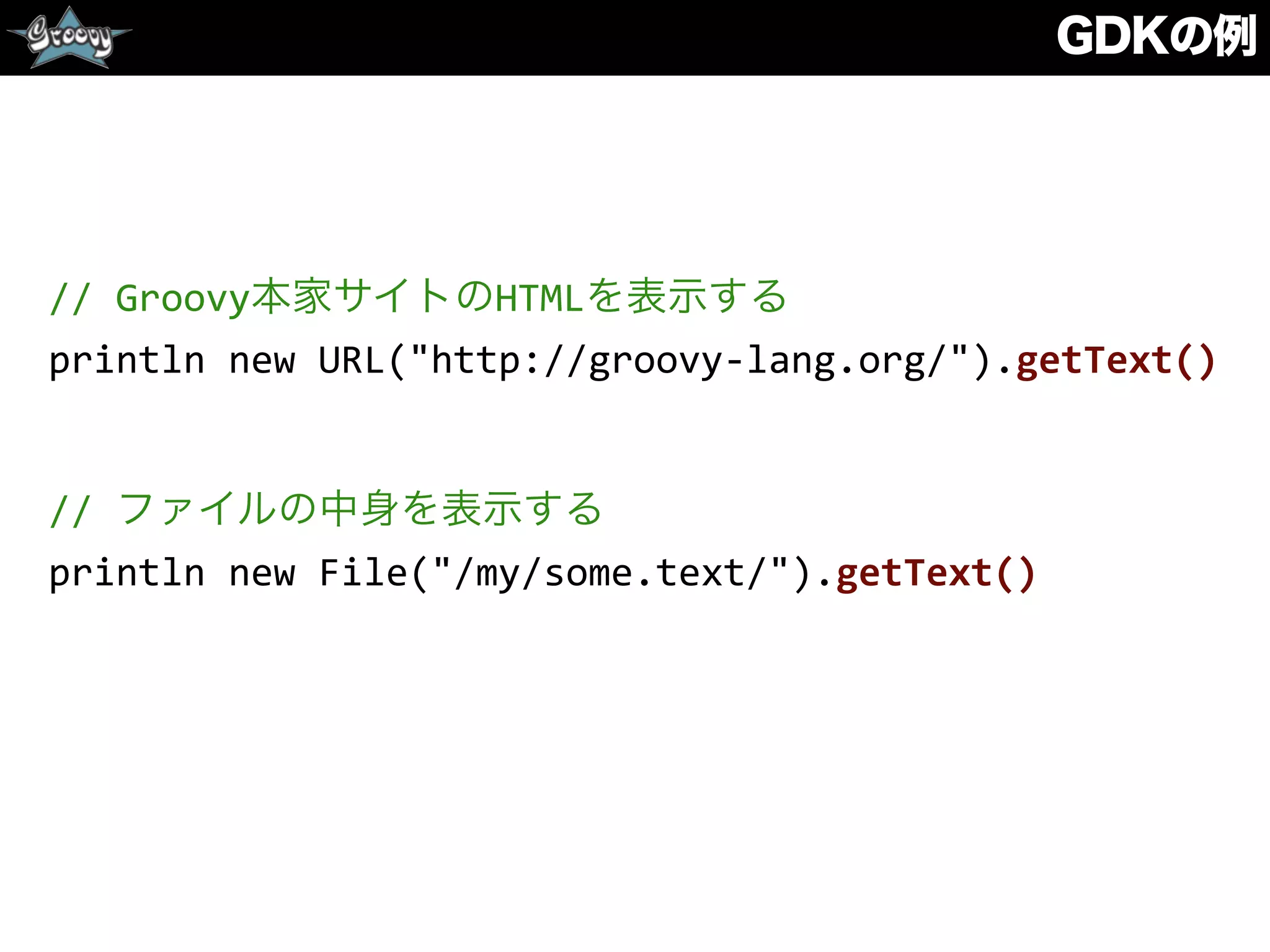 GDKの例
//	
  Groovy本家サイトのHTMLを表示する	
  
println	
  new	
  URL("http://groovy-­‐lang.org/").getText()	
  
//	
  ファイルの中身を表示する	
  
println	
  new	
  File("/my/some.text/").getText()
 