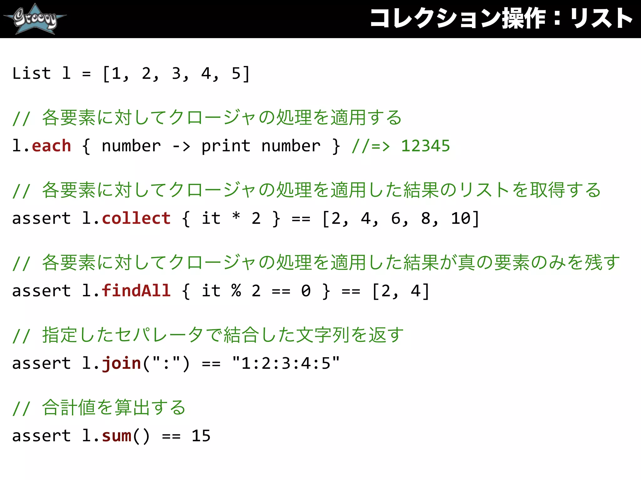 コレクション操作：リスト
List	
  l	
  =	
  [1,	
  2,	
  3,	
  4,	
  5]	
  
//	
  各要素に対してクロージャの処理を適用する	
  
l.each	
  {	
  number	
  -­‐>	
  print	
  number	
  }	
  //=>	
  12345	
  
//	
  各要素に対してクロージャの処理を適用した結果のリストを取得する	
  
assert	
  l.collect	
  {	
  it	
  *	
  2	
  }	
  ==	
  [2,	
  4,	
  6,	
  8,	
  10]	
  
//	
  各要素に対してクロージャの処理を適用した結果が真の要素のみを残す	
  
assert	
  l.findAll	
  {	
  it	
  %	
  2	
  ==	
  0	
  }	
  ==	
  [2,	
  4]	
  
//	
  指定したセパレータで結合した文字列を返す	
  
assert	
  l.join(":")	
  ==	
  "1:2:3:4:5"	
  
//	
  合計値を算出する	
  
assert	
  l.sum()	
  ==	
  15
 