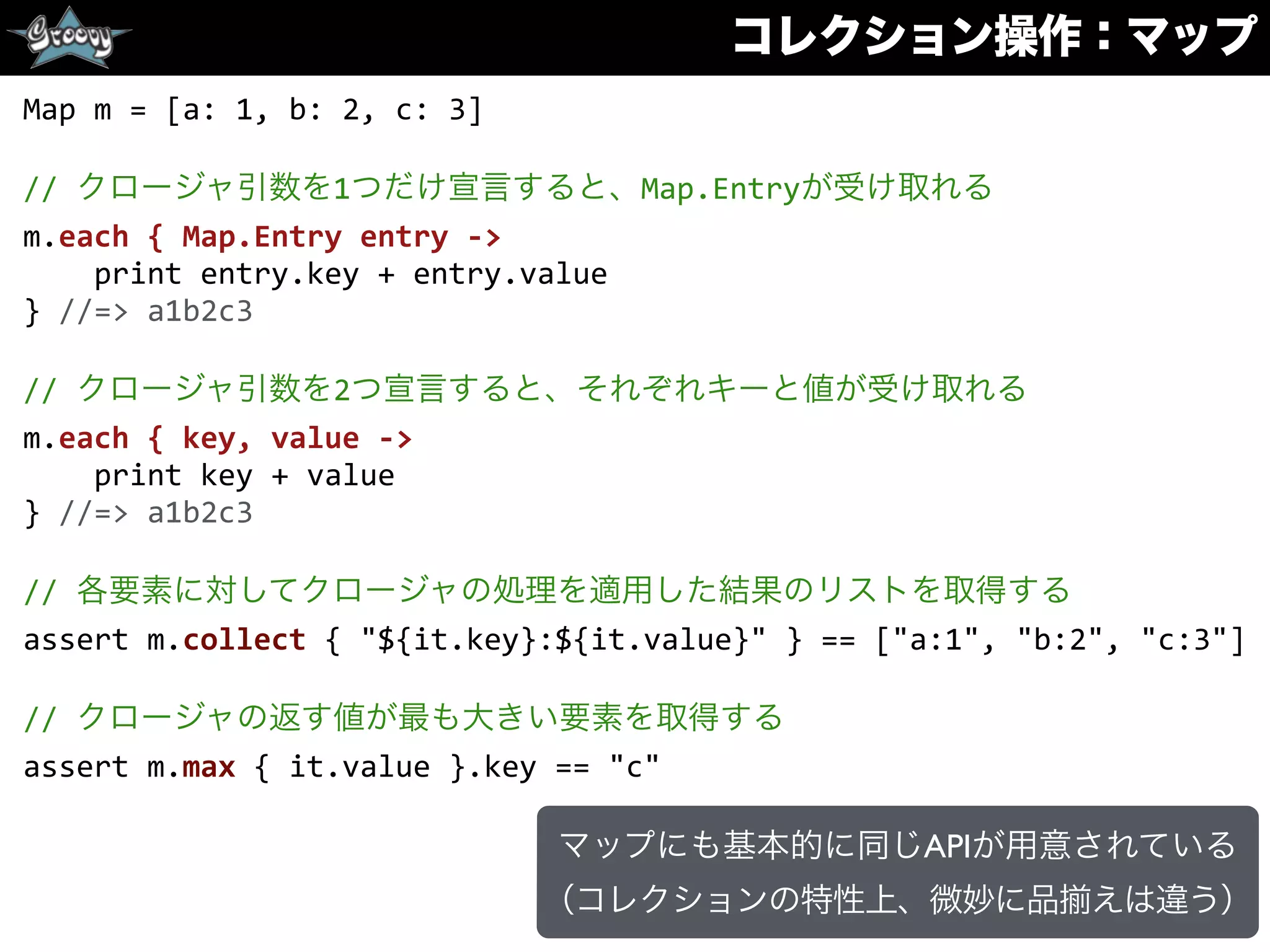 コレクション操作：マップ
Map	
  m	
  =	
  [a:	
  1,	
  b:	
  2,	
  c:	
  3]	
  
//	
  クロージャ引数を1つだけ宣言すると、Map.Entryが受け取れる	
  
m.each	
  {	
  Map.Entry	
  entry	
  -­‐>	
  
	
  	
  	
  	
  print	
  entry.key	
  +	
  entry.value	
  
}	
  //=>	
  a1b2c3	
  
//	
  クロージャ引数を2つ宣言すると、それぞれキーと値が受け取れる	
  
m.each	
  {	
  key,	
  value	
  -­‐>	
  
	
  	
  	
  	
  print	
  key	
  +	
  value	
  
}	
  //=>	
  a1b2c3	
  
//	
  各要素に対してクロージャの処理を適用した結果のリストを取得する	
  
assert	
  m.collect	
  {	
  "${it.key}:${it.value}"	
  }	
  ==	
  ["a:1",	
  "b:2",	
  "c:3"]	
  
//	
  クロージャの返す値が最も大きい要素を取得する	
  
assert	
  m.max	
  {	
  it.value	
  }.key	
  ==	
  "c"
マップにも基本的に同じAPIが用意されている
（コレクションの特性上、微妙に品 えは違う）
 