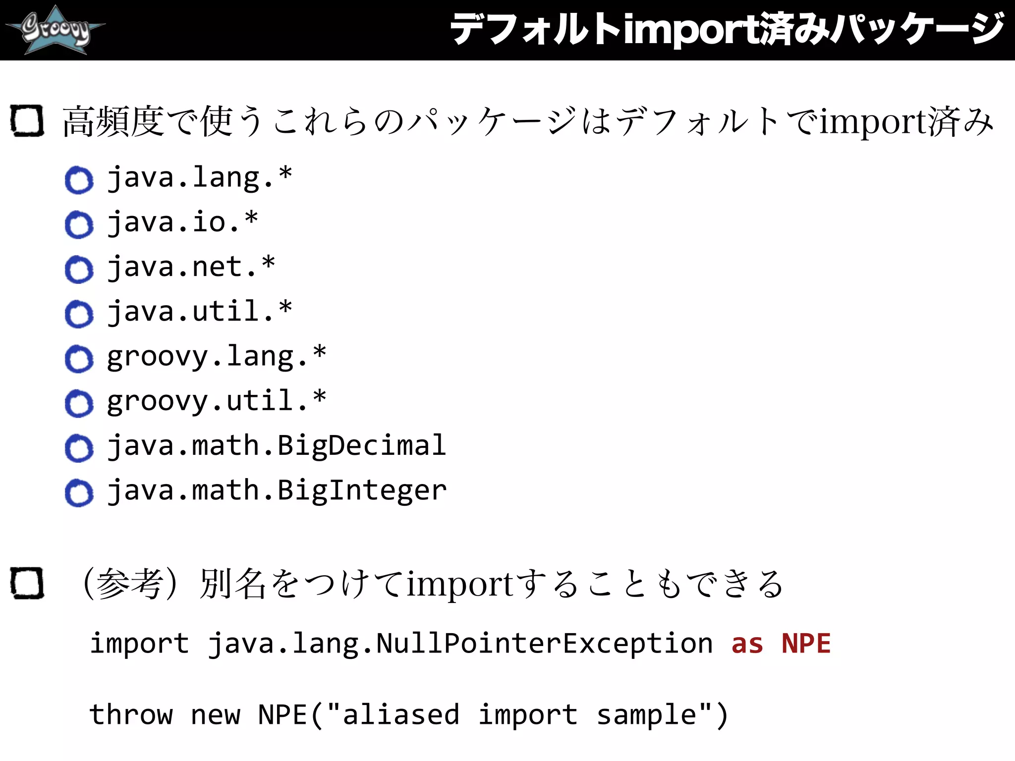デフォルトimport済みパッケージ
高頻度で使うこれらのパッケージはデフォルトでimport済み
java.lang.*	
  
java.io.*	
  
java.net.*	
  
java.util.*	
  
groovy.lang.*	
  
groovy.util.*	
  
java.math.BigDecimal	
  
java.math.BigInteger	
  
（参考）別名をつけてimportすることもできる
import	
  java.lang.NullPointerException	
  as	
  NPE	
  
throw	
  new	
  NPE("aliased	
  import	
  sample")
 