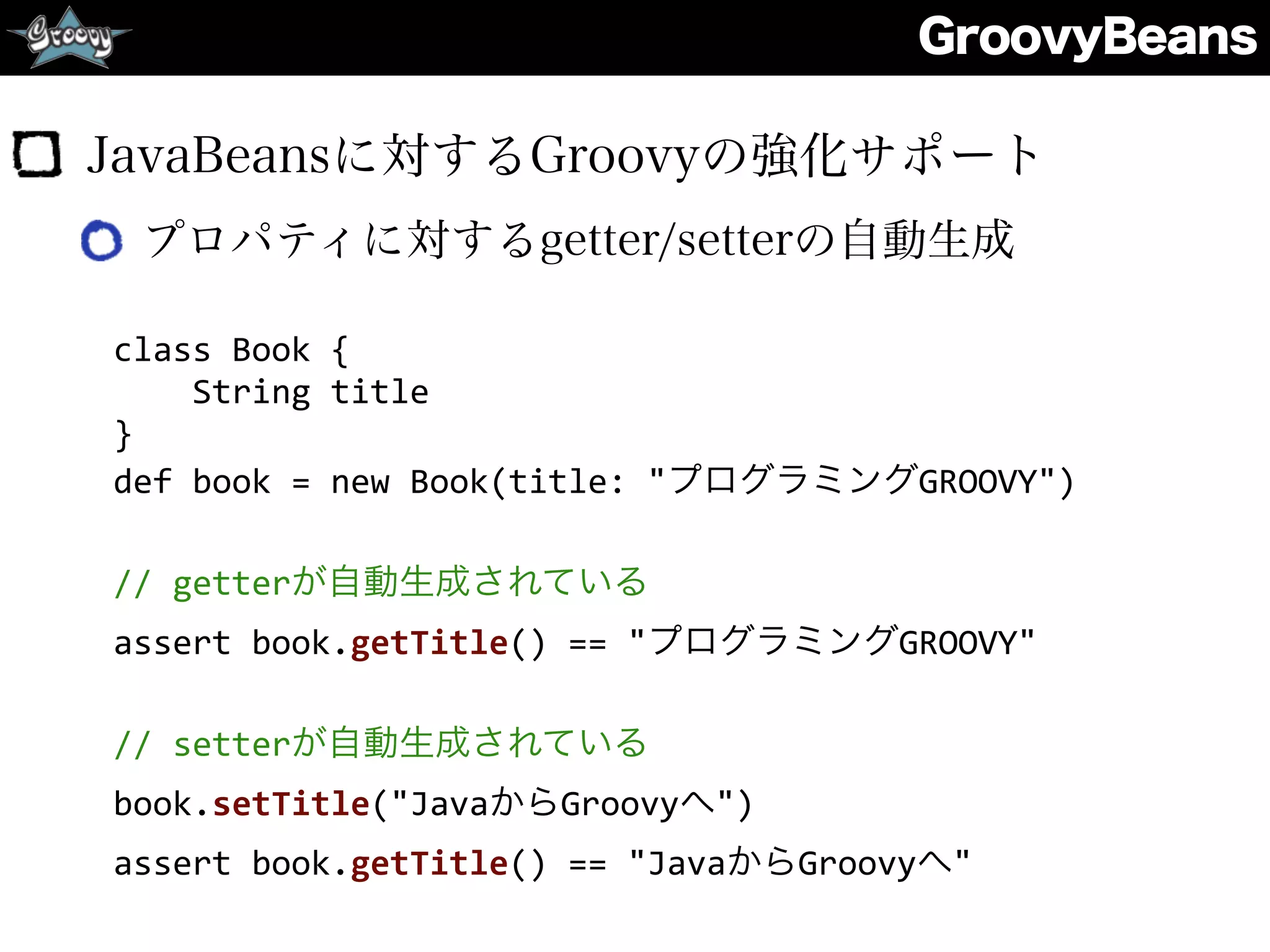 GroovyBeans
JavaBeansに対するGroovyの強化サポート
プロパティに対するgetter/setterの自動生成
class	
  Book	
  {	
  
	
  	
  	
  	
  String	
  title	
  
}	
  
def	
  book	
  =	
  new	
  Book(title:	
  "プログラミングGROOVY")	
  
//	
  getterが自動生成されている	
  
assert	
  book.getTitle()	
  ==	
  "プログラミングGROOVY"	
  
//	
  setterが自動生成されている	
  
book.setTitle("JavaからGroovyへ")	
  
assert	
  book.getTitle()	
  ==	
  "JavaからGroovyへ"
 