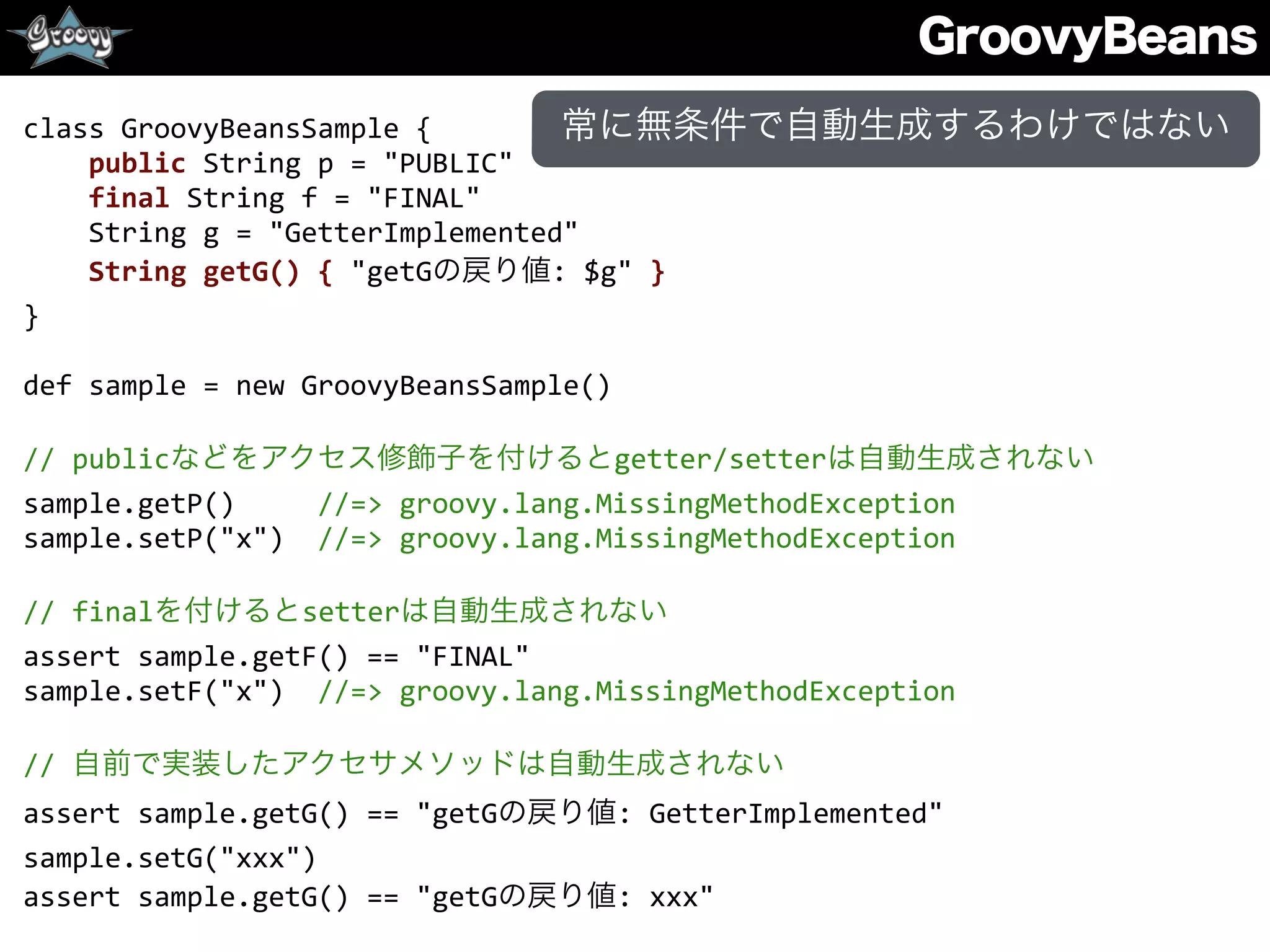 GroovyBeans
class	
  GroovyBeansSample	
  {	
  
	
  	
  	
  	
  public	
  String	
  p	
  =	
  "PUBLIC"	
  
	
  	
  	
  	
  final	
  String	
  f	
  =	
  "FINAL"	
  
	
  	
  	
  	
  String	
  g	
  =	
  "GetterImplemented"	
  
	
  	
  	
  	
  String	
  getG()	
  {	
  "getGの戻り値:	
  $g"	
  }	
  
}	
  
def	
  sample	
  =	
  new	
  GroovyBeansSample()	
  
//	
  publicなどをアクセス修飾子を付けるとgetter/setterは自動生成されない	
  
sample.getP()	
  	
  	
  	
  	
  //=>	
  groovy.lang.MissingMethodException	
  
sample.setP("x")	
  	
  //=>	
  groovy.lang.MissingMethodException	
  
//	
  finalを付けるとsetterは自動生成されない	
  
assert	
  sample.getF()	
  ==	
  "FINAL"	
  
sample.setF("x")	
  	
  //=>	
  groovy.lang.MissingMethodException	
  
//	
  自前で実装したアクセサメソッドは自動生成されない	
  
assert	
  sample.getG()	
  ==	
  "getGの戻り値:	
  GetterImplemented"	
  
sample.setG("xxx")	
  
assert	
  sample.getG()	
  ==	
  "getGの戻り値:	
  xxx"
常に無条件で自動生成するわけではない
 