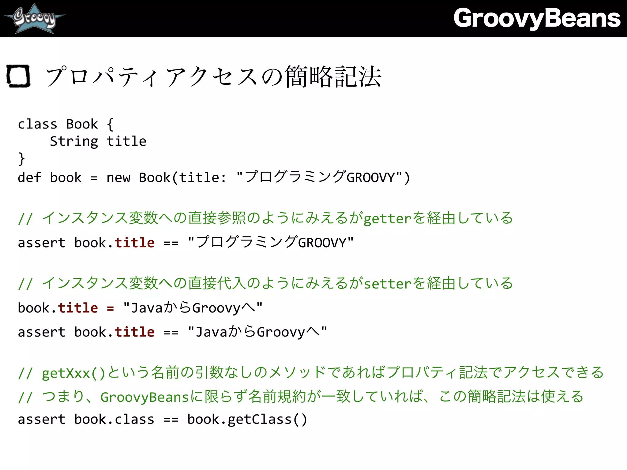 GroovyBeans
プロパティアクセスの簡略記法
class	
  Book	
  {	
  
	
  	
  	
  	
  String	
  title	
  
}	
  
def	
  book	
  =	
  new	
  Book(title:	
  "プログラミングGROOVY")	
  
//	
  インスタンス変数への直接参照のようにみえるがgetterを経由している	
  
assert	
  book.title	
  ==	
  "プログラミングGROOVY"	
  
//	
  インスタンス変数への直接代入のようにみえるがsetterを経由している	
  
book.title	
  =	
  "JavaからGroovyへ"	
  
assert	
  book.title	
  ==	
  "JavaからGroovyへ"	
  
//	
  getXxx()という名前の引数なしのメソッドであればプロパティ記法でアクセスできる	
  
//	
  つまり、GroovyBeansに限らず名前規約が一致していれば、この簡略記法は使える	
  
assert	
  book.class	
  ==	
  book.getClass()
 