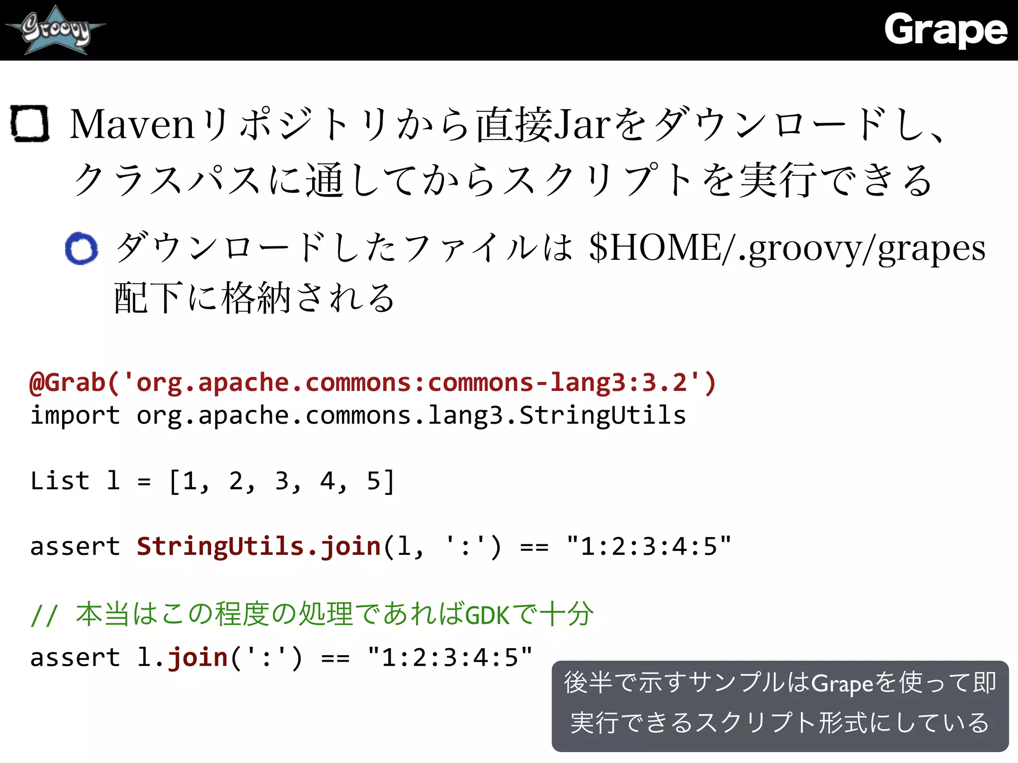 Grape
Mavenリポジトリから直接Jarをダウンロードし、
クラスパスに通してからスクリプトを実行できる
ダウンロードしたファイルは $HOME/.groovy/grapes
配下に格納される
@Grab('org.apache.commons:commons-­‐lang3:3.2')	
  
import	
  org.apache.commons.lang3.StringUtils	
  
List	
  l	
  =	
  [1,	
  2,	
  3,	
  4,	
  5]	
  
assert	
  StringUtils.join(l,	
  ':')	
  ==	
  "1:2:3:4:5"	
  
//	
  本当はこの程度の処理であればGDKで十分	
  
assert	
  l.join(':')	
  ==	
  "1:2:3:4:5"
後半で示すサンプルはGrapeを使って即
実行できるスクリプト形式にしている
 