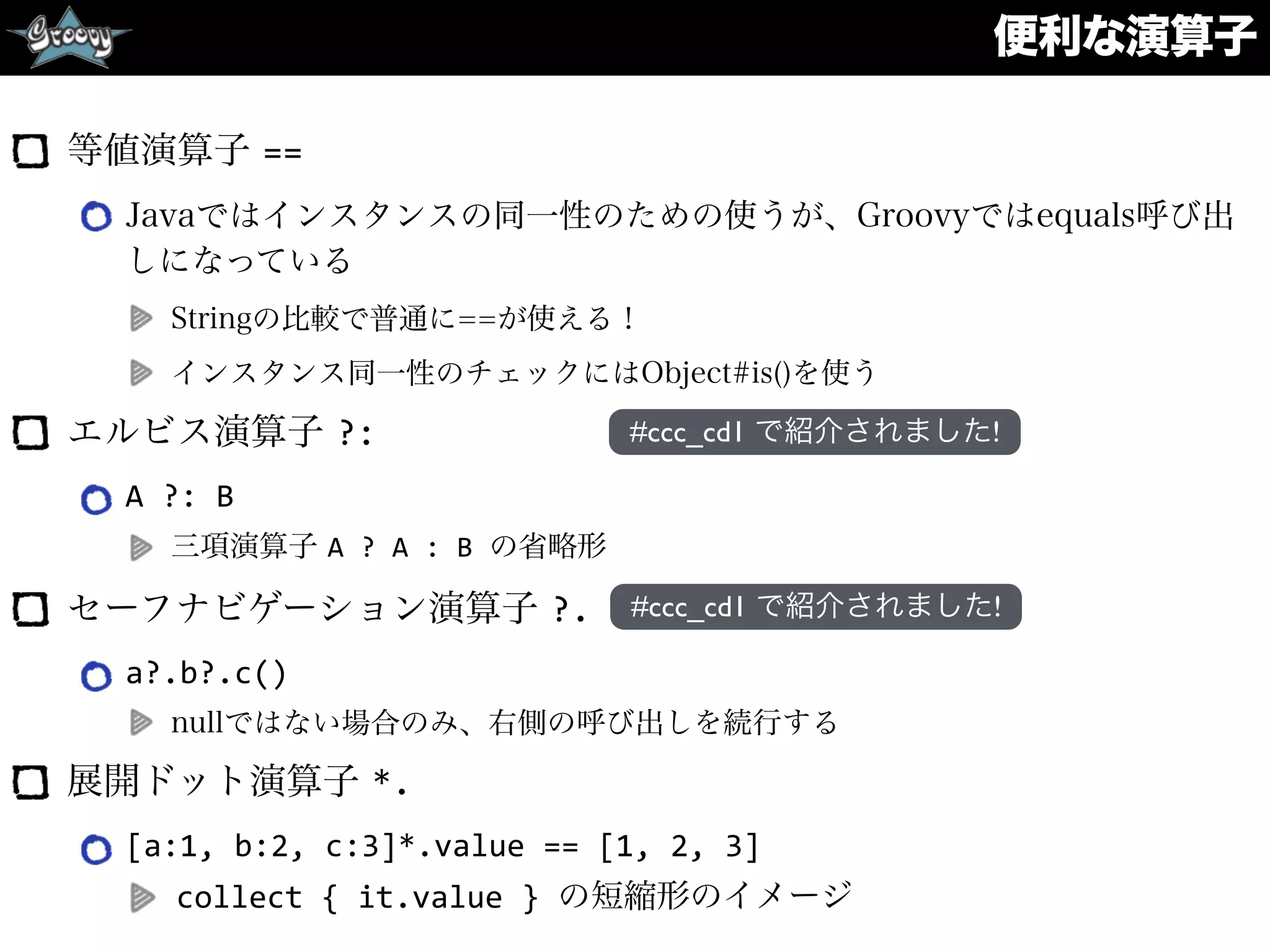 便利な演算子
等値演算子 ==
Javaではインスタンスの同一性のための使うが、Groovyではequals呼び出
しになっている
Stringの比較で普通に==が使える！
インスタンス同一性のチェックにはObject#is()を使う
エルビス演算子 ?:
A	
  ?:	
  B	
  
三項演算子 A	
  ?	
  A	
  :	
  B	
  の省略形
セーフナビゲーション演算子 ?.
a?.b?.c()	
  
nullではない場合のみ、右側の呼び出しを続行する
展開ドット演算子 *.
[a:1,	
  b:2,	
  c:3]*.value	
  ==	
  [1,	
  2,	
  3]	
  
collect	
  {	
  it.value	
  }	
  の短縮形のイメージ
#ccc_cd1 で紹介されました!
#ccc_cd1 で紹介されました!
 