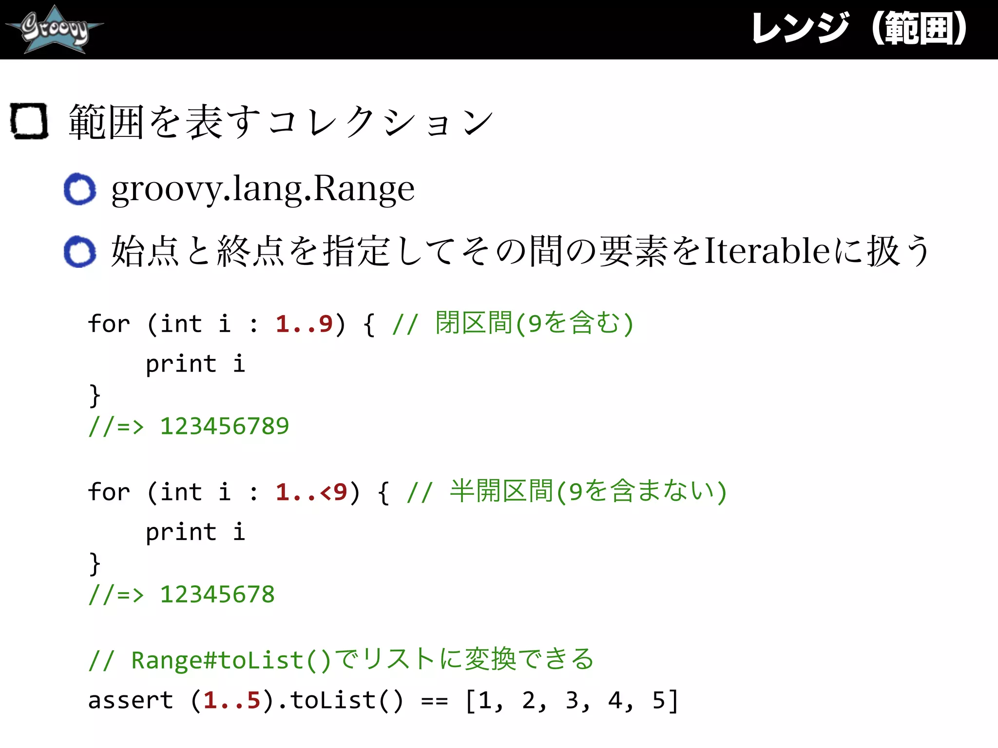 レンジ（範囲）
範囲を表すコレクション
groovy.lang.Range
始点と終点を指定してその間の要素をIterableに扱う
for	
  (int	
  i	
  :	
  1..9)	
  {	
  //	
  閉区間(9を含む)	
  
	
  	
  	
  	
  print	
  i	
  
}	
  
//=>	
  123456789	
  
for	
  (int	
  i	
  :	
  1..<9)	
  {	
  //	
  半開区間(9を含まない)	
  
	
  	
  	
  	
  print	
  i	
  
}	
  
//=>	
  12345678	
  
//	
  Range#toList()でリストに変換できる	
  
assert	
  (1..5).toList()	
  ==	
  [1,	
  2,	
  3,	
  4,	
  5]
 