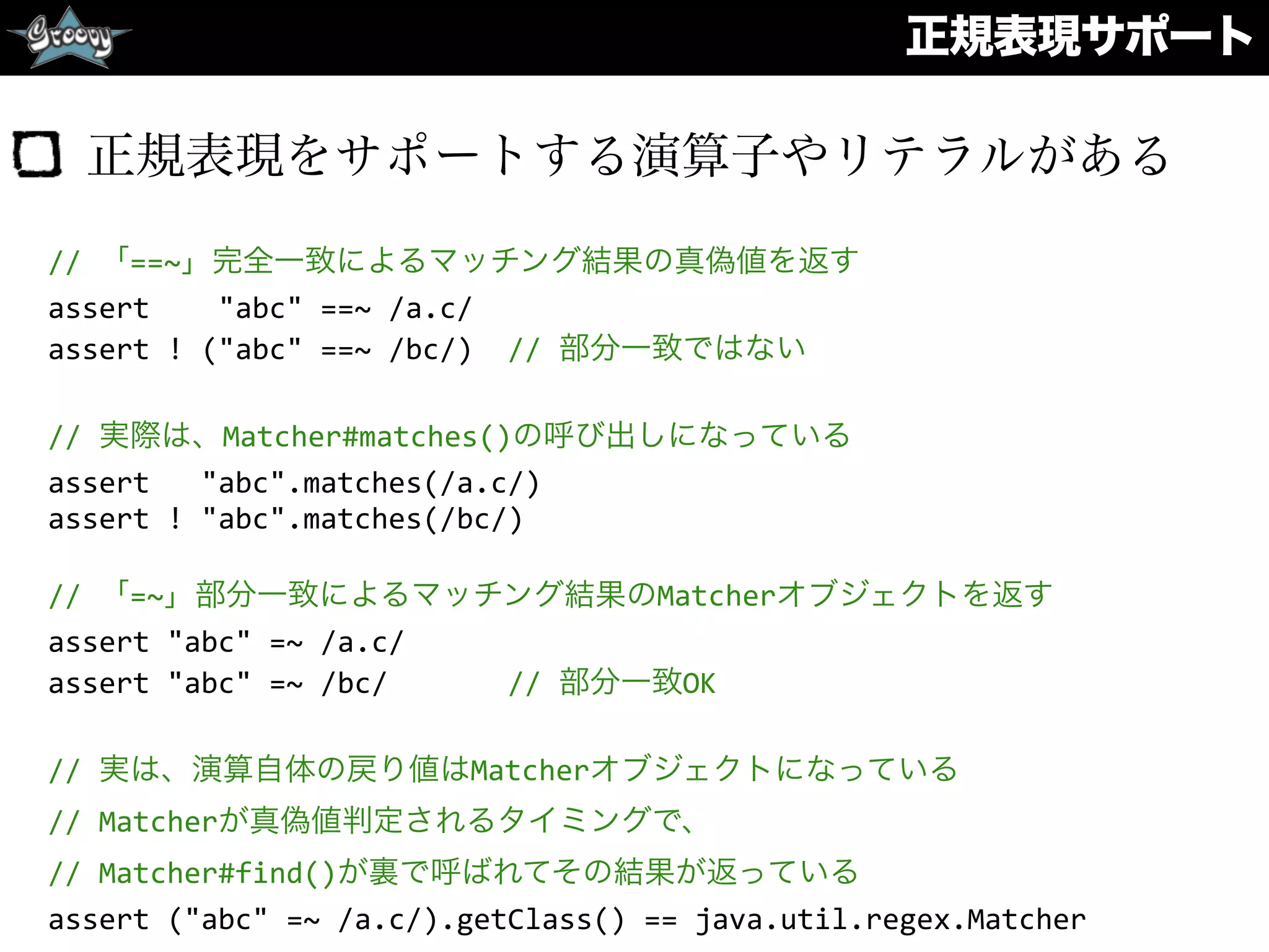 正規表現サポート
正規表現をサポートする演算子やリテラルがある
//	
  「==~」完全一致によるマッチング結果の真偽値を返す	
  
assert	
  	
  	
  	
  "abc"	
  ==~	
  /a.c/	
  
assert	
  !	
  ("abc"	
  ==~	
  /bc/)	
  	
  //	
  部分一致ではない	
  
//	
  実際は、Matcher#matches()の呼び出しになっている	
  
assert	
  	
  	
  "abc".matches(/a.c/)	
  
assert	
  !	
  "abc".matches(/bc/)	
  
//	
  「=~」部分一致によるマッチング結果のMatcherオブジェクトを返す	
  
assert	
  "abc"	
  =~	
  /a.c/	
  
assert	
  "abc"	
  =~	
  /bc/	
  	
  	
  	
  	
  	
  	
  //	
  部分一致OK	
  
//	
  実は、演算自体の戻り値はMatcherオブジェクトになっている	
  
//	
  Matcherが真偽値判定されるタイミングで、	
  
//	
  Matcher#find()が裏で呼ばれてその結果が返っている	
  
assert	
  ("abc"	
  =~	
  /a.c/).getClass()	
  ==	
  java.util.regex.Matcher
 