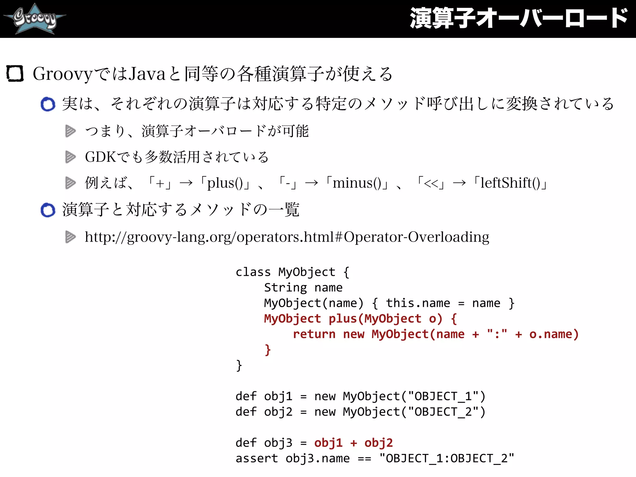 演算子オーバーロード
GroovyではJavaと同等の各種演算子が使える
実は、それぞれの演算子は対応する特定のメソッド呼び出しに変換されている
つまり、演算子オーバロードが可能
GDKでも多数活用されている
例えば、「+」→「plus()」、「-」→「minus()」、「<<」→「leftShift()」
演算子と対応するメソッドの一覧
http://groovy-lang.org/operators.html#Operator-Overloading
class	
  MyObject	
  {	
  
	
  	
  	
  	
  String	
  name	
  
	
  	
  	
  	
  MyObject(name)	
  {	
  this.name	
  =	
  name	
  }	
  
	
  	
  	
  	
  MyObject	
  plus(MyObject	
  o)	
  {	
  
	
  	
  	
  	
  	
  	
  	
  	
  return	
  new	
  MyObject(name	
  +	
  ":"	
  +	
  o.name)	
  
	
  	
  	
  	
  }	
  
}	
  
def	
  obj1	
  =	
  new	
  MyObject("OBJECT_1")	
  
def	
  obj2	
  =	
  new	
  MyObject("OBJECT_2")	
  
def	
  obj3	
  =	
  obj1	
  +	
  obj2	
  
assert	
  obj3.name	
  ==	
  "OBJECT_1:OBJECT_2"
 