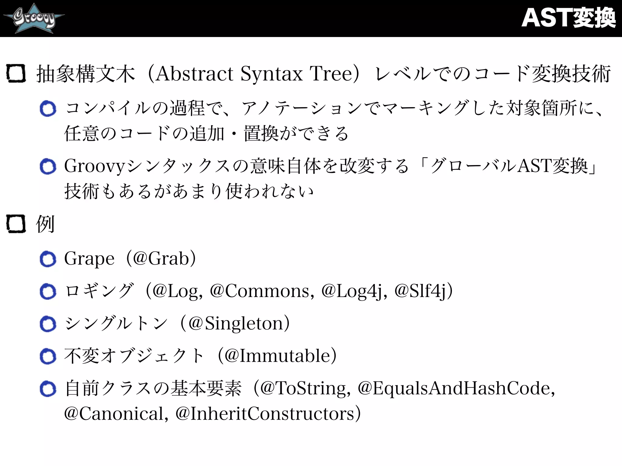 AST変換
抽象構文木（Abstract Syntax Tree）レベルでのコード変換技術
コンパイルの過程で、アノテーションでマーキングした対象箇所に、
任意のコードの追加・置換ができる
Groovyシンタックスの意味自体を改変する「グローバルAST変換」
技術もあるがあまり使われない
例
Grape（@Grab）
ロギング（@Log, @Commons, @Log4j, @Slf4j）
シングルトン（＠Singleton）
不変オブジェクト（@Immutable）
自前クラスの基本要素（@ToString, @EqualsAndHashCode,
@Canonical, @InheritConstructors）
 