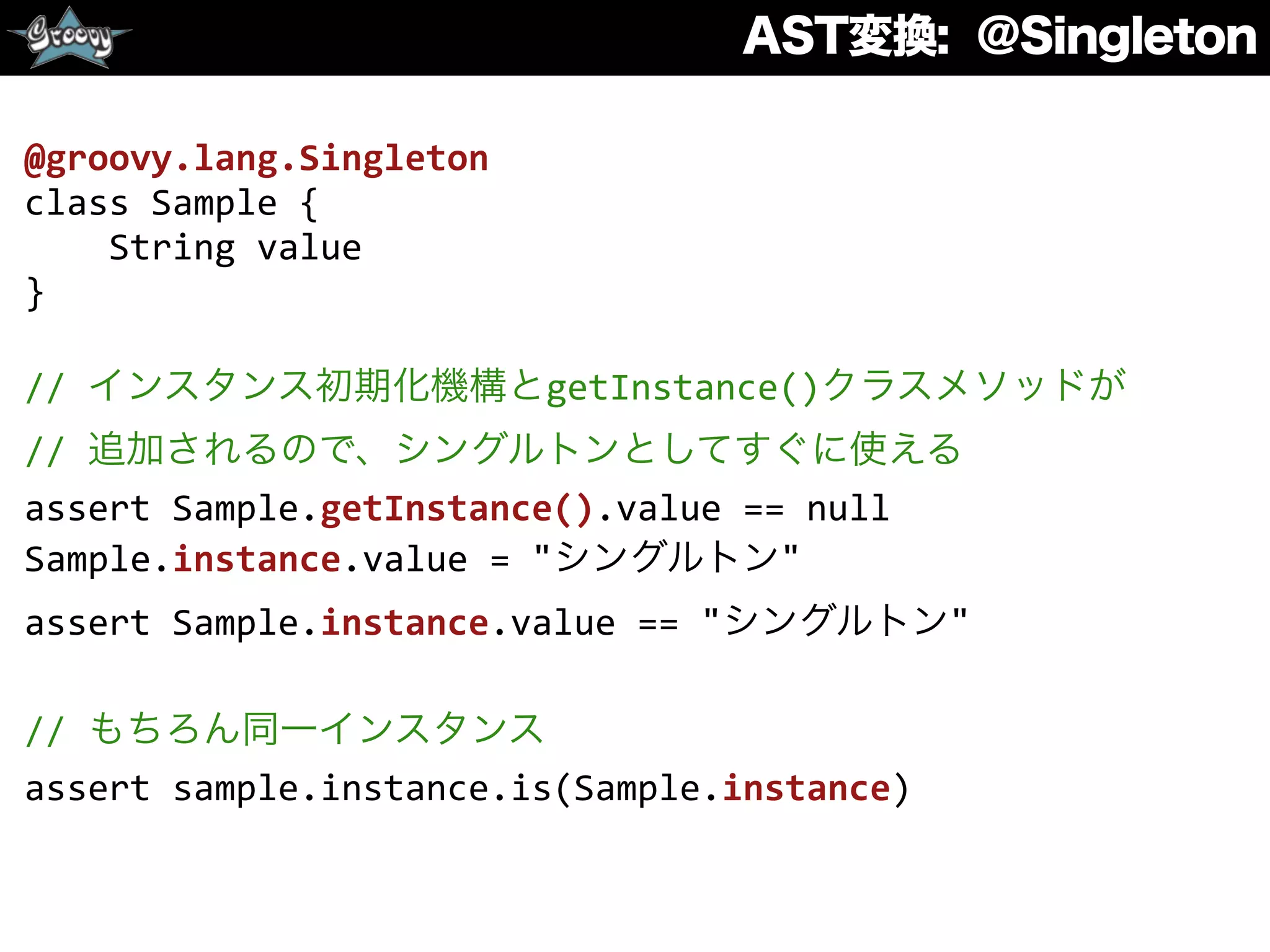 AST変換: @Singleton
@groovy.lang.Singleton	
  
class	
  Sample	
  {	
  
	
  	
  	
  	
  String	
  value	
  
}	
  
//	
  インスタンス初期化機構とgetInstance()クラスメソッドが	
  
//	
  追加されるので、シングルトンとしてすぐに使える	
  
assert	
  Sample.getInstance().value	
  ==	
  null	
  
Sample.instance.value	
  =	
  "シングルトン"	
  
assert	
  Sample.instance.value	
  ==	
  "シングルトン"	
  
//	
  もちろん同一インスタンス	
  
assert	
  sample.instance.is(Sample.instance)
 