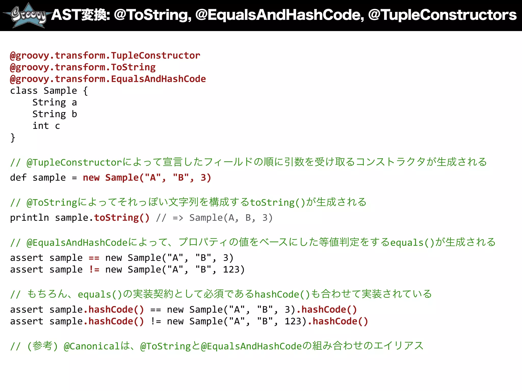 AST変換: @ToString, @EqualsAndHashCode, ＠TupleConstructors
@groovy.transform.TupleConstructor	
  
@groovy.transform.ToString	
  
@groovy.transform.EqualsAndHashCode	
  
class	
  Sample	
  {	
  
	
  	
  	
  	
  String	
  a	
  
	
  	
  	
  	
  String	
  b	
  
	
  	
  	
  	
  int	
  c	
  
}	
  
//	
  @TupleConstructorによって宣言したフィールドの順に引数を受け取るコンストラクタが生成される	
  
def	
  sample	
  =	
  new	
  Sample("A",	
  "B",	
  3)	
  
//	
  @ToStringによってそれっぽい文字列を構成するtoString()が生成される	
  
println	
  sample.toString()	
  //	
  =>	
  Sample(A,	
  B,	
  3)	
  
//	
  @EqualsAndHashCodeによって、プロパティの値をベースにした等値判定をするequals()が生成される	
  
assert	
  sample	
  ==	
  new	
  Sample("A",	
  "B",	
  3)	
  
assert	
  sample	
  !=	
  new	
  Sample("A",	
  "B",	
  123)	
  
//	
  もちろん、equals()の実装契約として必須であるhashCode()も合わせて実装されている	
  
assert	
  sample.hashCode()	
  ==	
  new	
  Sample("A",	
  "B",	
  3).hashCode()	
  
assert	
  sample.hashCode()	
  !=	
  new	
  Sample("A",	
  "B",	
  123).hashCode()	
  
//	
  (参考)	
  @Canonicalは、@ToStringと@EqualsAndHashCodeの組み合わせのエイリアス
 