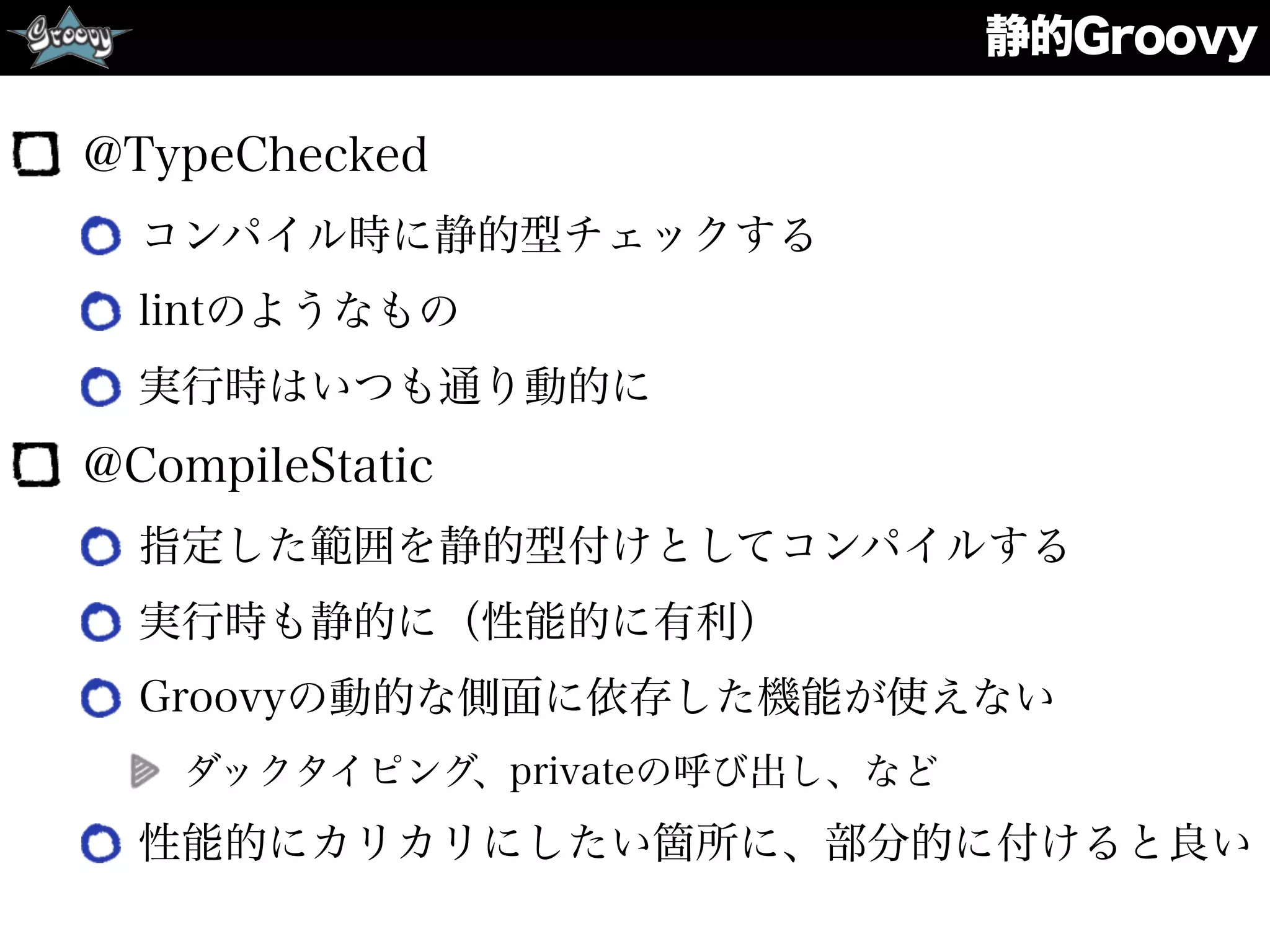 静的Groovy
@TypeChecked
コンパイル時に静的型チェックする
lintのようなもの
実行時はいつも通り動的に
@CompileStatic
指定した範囲を静的型付けとしてコンパイルする
実行時も静的に（性能的に有利）
Groovyの動的な側面に依存した機能が使えない
ダックタイピング、privateの呼び出し、など
性能的にカリカリにしたい箇所に、部分的に付けると良い
 