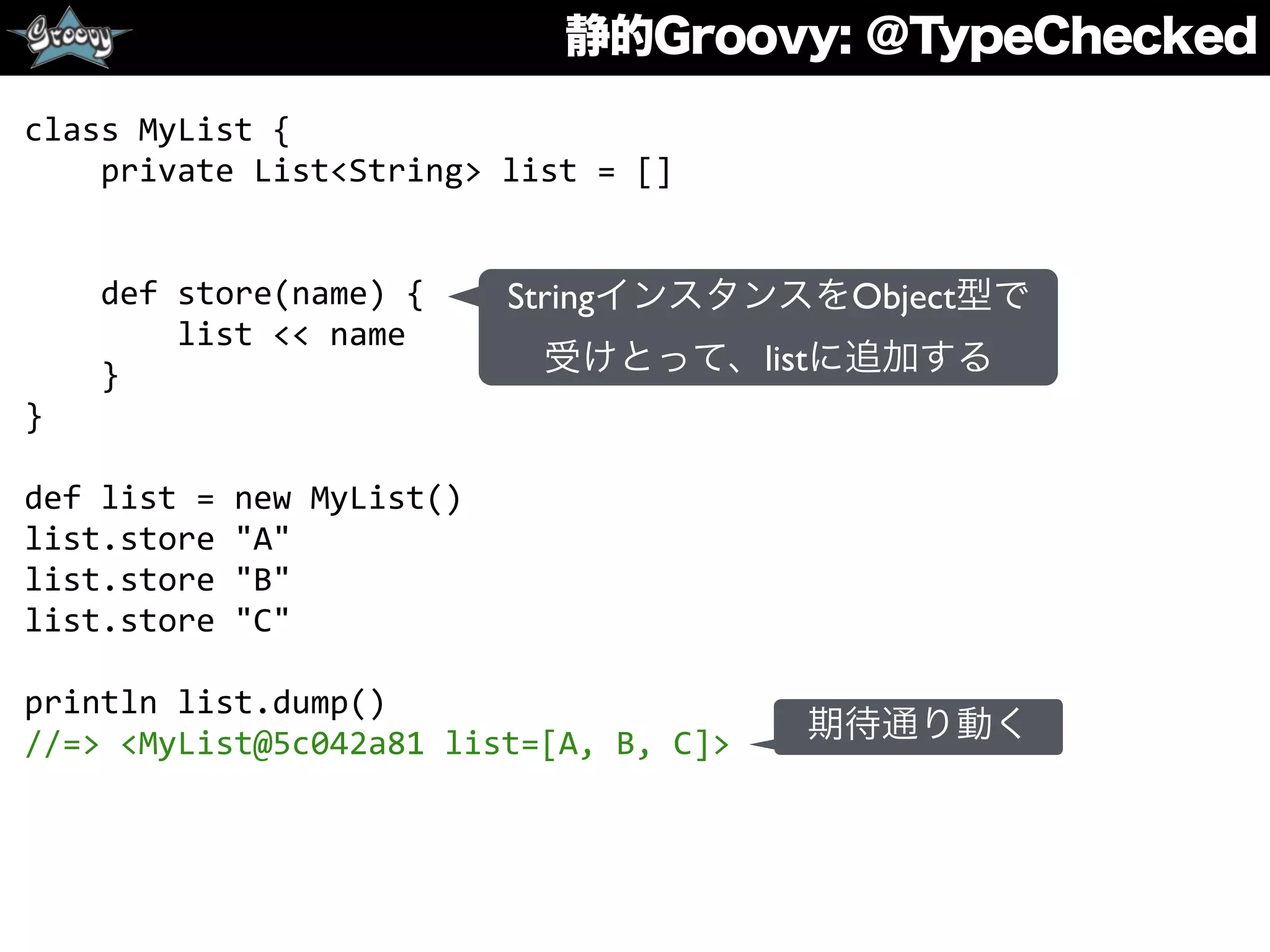 静的Groovy: ＠TypeChecked
class	
  MyList	
  {	
  
	
  	
  	
  	
  private	
  List<String>	
  list	
  =	
  []	
  
	
  	
  
	
  	
  	
  	
  
	
  	
  	
  	
  def	
  store(name)	
  {	
  
	
  	
  	
  	
  	
  	
  	
  	
  list	
  <<	
  name	
  
	
  	
  	
  	
  }	
  
}	
  
def	
  list	
  =	
  new	
  MyList()	
  
list.store	
  "A"	
  
list.store	
  "B"	
  
list.store	
  "C"	
  
println	
  list.dump()	
  
//=>	
  <MyList@5c042a81	
  list=[A,	
  B,	
  C]>
StringインスタンスをObject型で
受けとって、listに追加する
期待通り動く
 