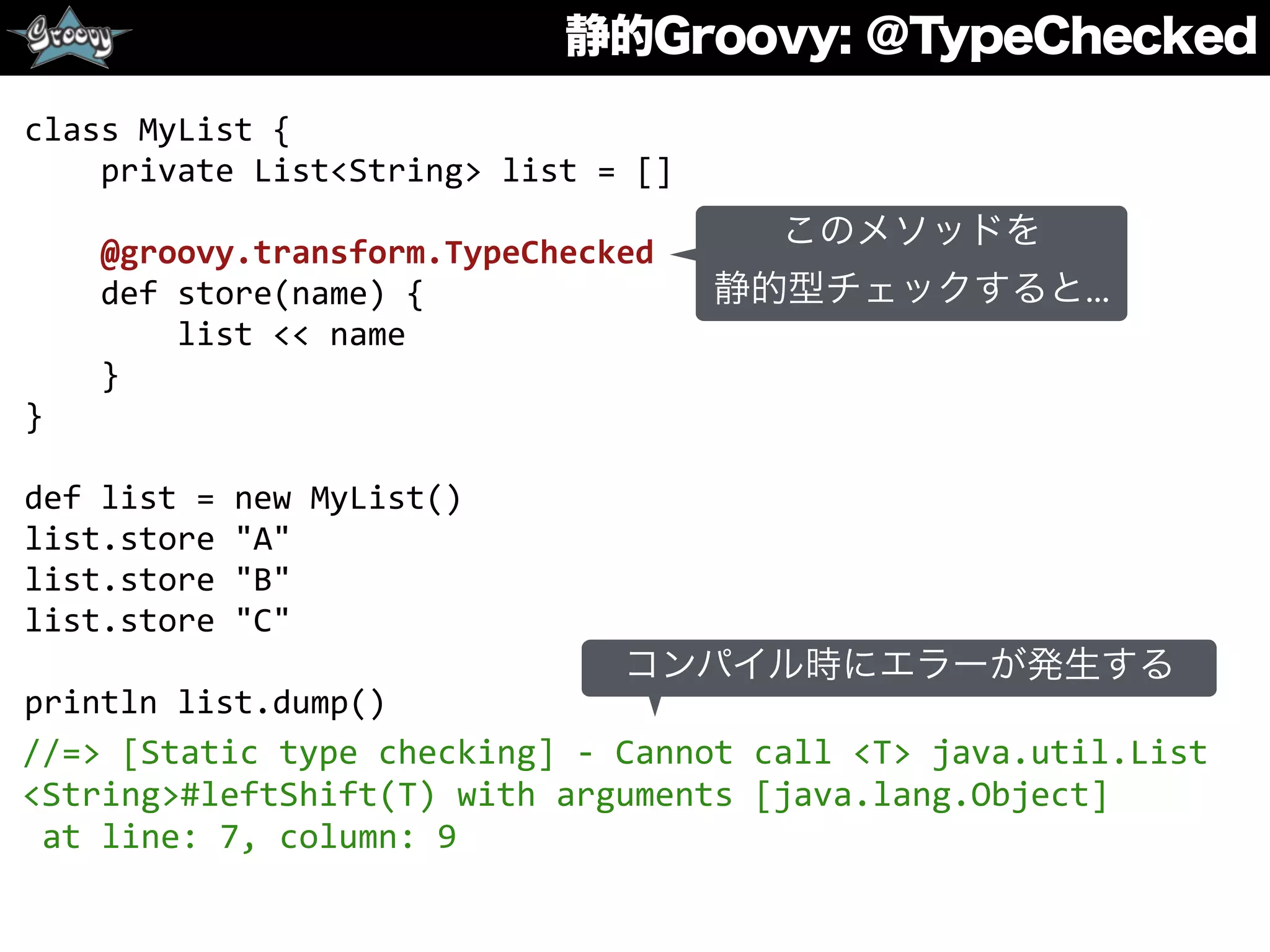 静的Groovy: ＠TypeChecked
class	
  MyList	
  {	
  
	
  	
  	
  	
  private	
  List<String>	
  list	
  =	
  []	
  
	
  	
  	
  	
  	
  
	
  	
  	
  	
  @groovy.transform.TypeChecked	
  
	
  	
  	
  	
  def	
  store(name)	
  {	
  
	
  	
  	
  	
  	
  	
  	
  	
  list	
  <<	
  name	
  
	
  	
  	
  	
  }	
  
}	
  
def	
  list	
  =	
  new	
  MyList()	
  
list.store	
  "A"	
  
list.store	
  "B"	
  
list.store	
  "C"	
  
println	
  list.dump()	
  
//=>	
  [Static	
  type	
  checking]	
  -­‐	
  Cannot	
  call	
  <T>	
  java.util.List	
  
<String>#leftShift(T)	
  with	
  arguments	
  [java.lang.Object]	
  	
  
	
  at	
  line:	
  7,	
  column:	
  9
コンパイル時にエラーが発生する
このメソッドを
静的型チェックすると...
 