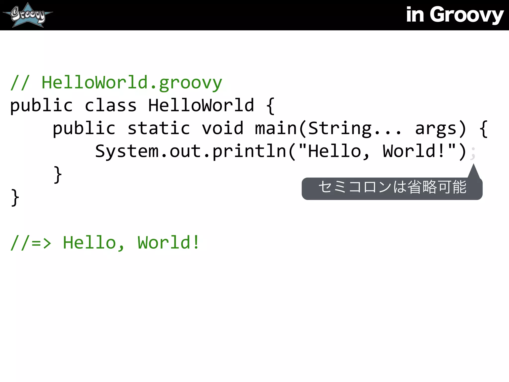 in Groovy
//	
  HelloWorld.groovy	
  
public	
  class	
  HelloWorld	
  {	
  
	
  	
  	
  	
  public	
  static	
  void	
  main(String...	
  args)	
  {	
  
	
  	
  	
  	
  	
  	
  	
  	
  System.out.println("Hello,	
  World!");	
  
	
  	
  	
  	
  }	
  
}	
  
//=>	
  Hello,	
  World!
セミコロンは省略可能
 