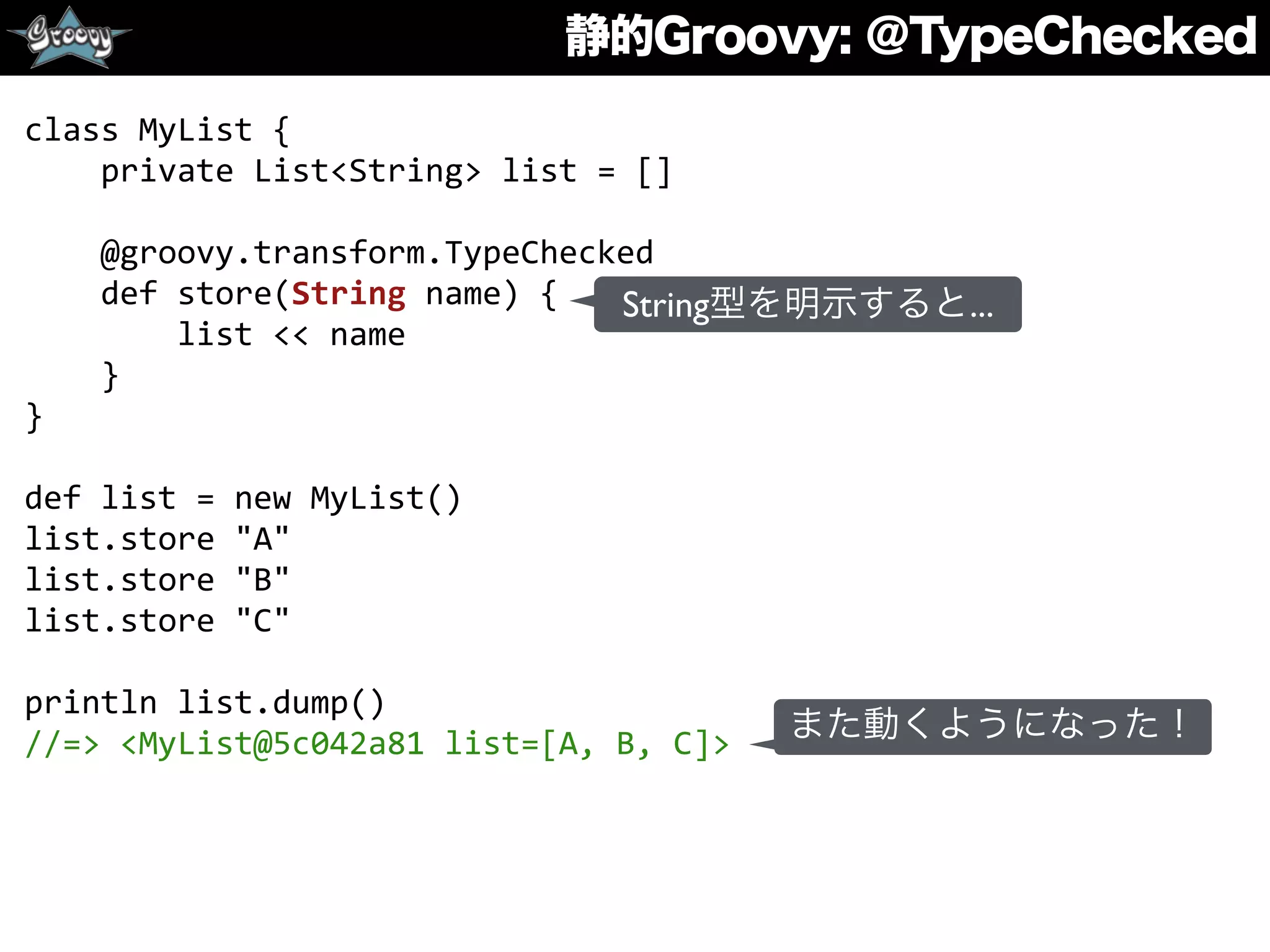 静的Groovy: ＠TypeChecked
class	
  MyList	
  {	
  
	
  	
  	
  	
  private	
  List<String>	
  list	
  =	
  []	
  
	
  	
  	
  	
  	
  
	
  	
  	
  	
  @groovy.transform.TypeChecked	
  
	
  	
  	
  	
  def	
  store(String	
  name)	
  {	
  
	
  	
  	
  	
  	
  	
  	
  	
  list	
  <<	
  name	
  
	
  	
  	
  	
  }	
  
}	
  
def	
  list	
  =	
  new	
  MyList()	
  
list.store	
  "A"	
  
list.store	
  "B"	
  
list.store	
  "C"	
  
println	
  list.dump()	
  
//=>	
  <MyList@5c042a81	
  list=[A,	
  B,	
  C]>
String型を明示すると...
また動くようになった！
 