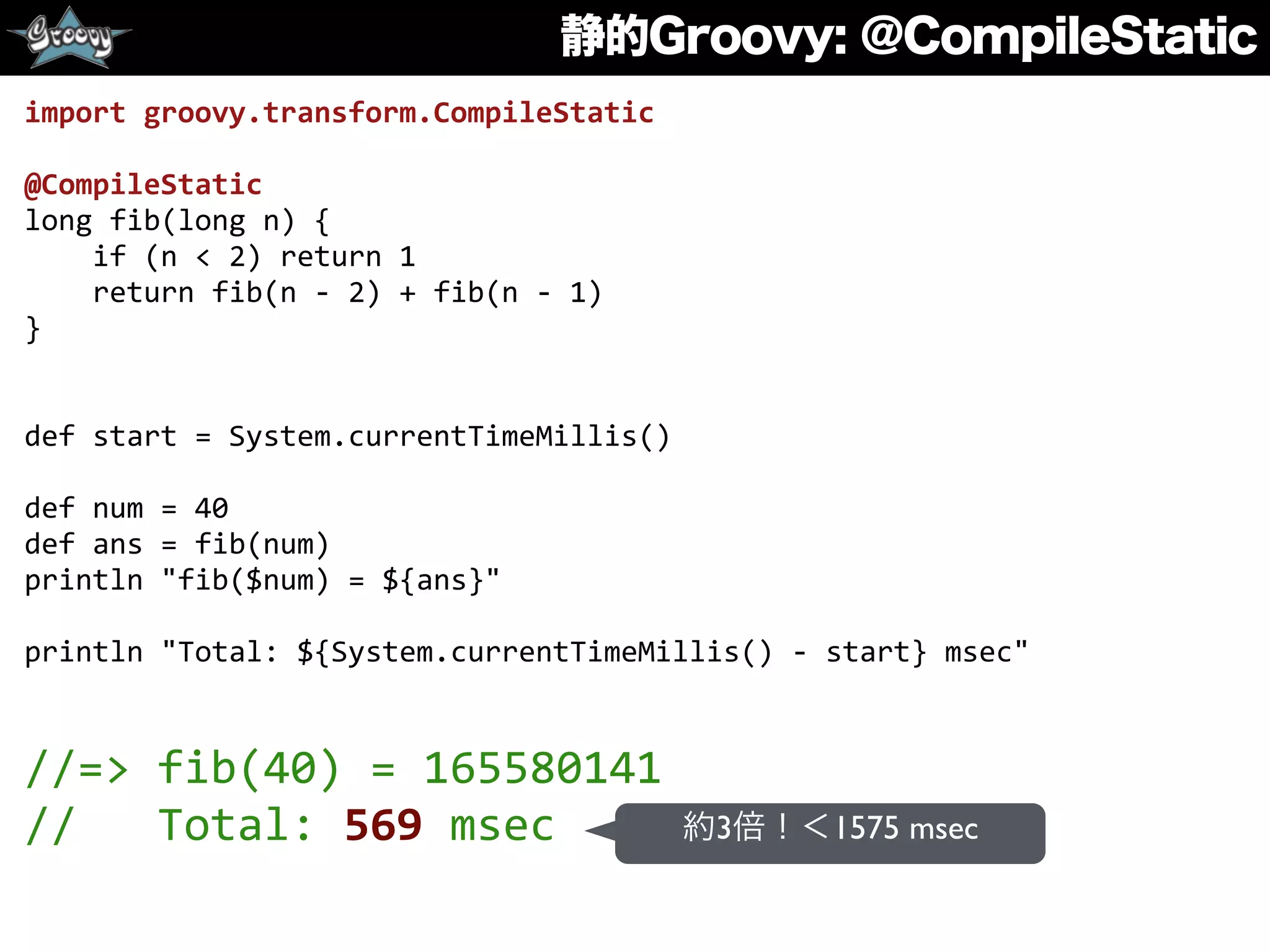 静的Groovy: @CompileStatic
import	
  groovy.transform.CompileStatic	
  
@CompileStatic	
  
long	
  fib(long	
  n)	
  {	
  
	
  	
  	
  	
  if	
  (n	
  <	
  2)	
  return	
  1	
  
	
  	
  	
  	
  return	
  fib(n	
  -­‐	
  2)	
  +	
  fib(n	
  -­‐	
  1)	
  
}	
  
def	
  start	
  =	
  System.currentTimeMillis()	
  
def	
  num	
  =	
  40	
  
def	
  ans	
  =	
  fib(num)	
  
println	
  "fib($num)	
  =	
  ${ans}"	
  
println	
  "Total:	
  ${System.currentTimeMillis()	
  -­‐	
  start}	
  msec"	
  
//=>	
  fib(40)	
  =	
  165580141	
  
//	
  	
  	
  Total:	
  569	
  msec 約3倍！＜1575 msec
 