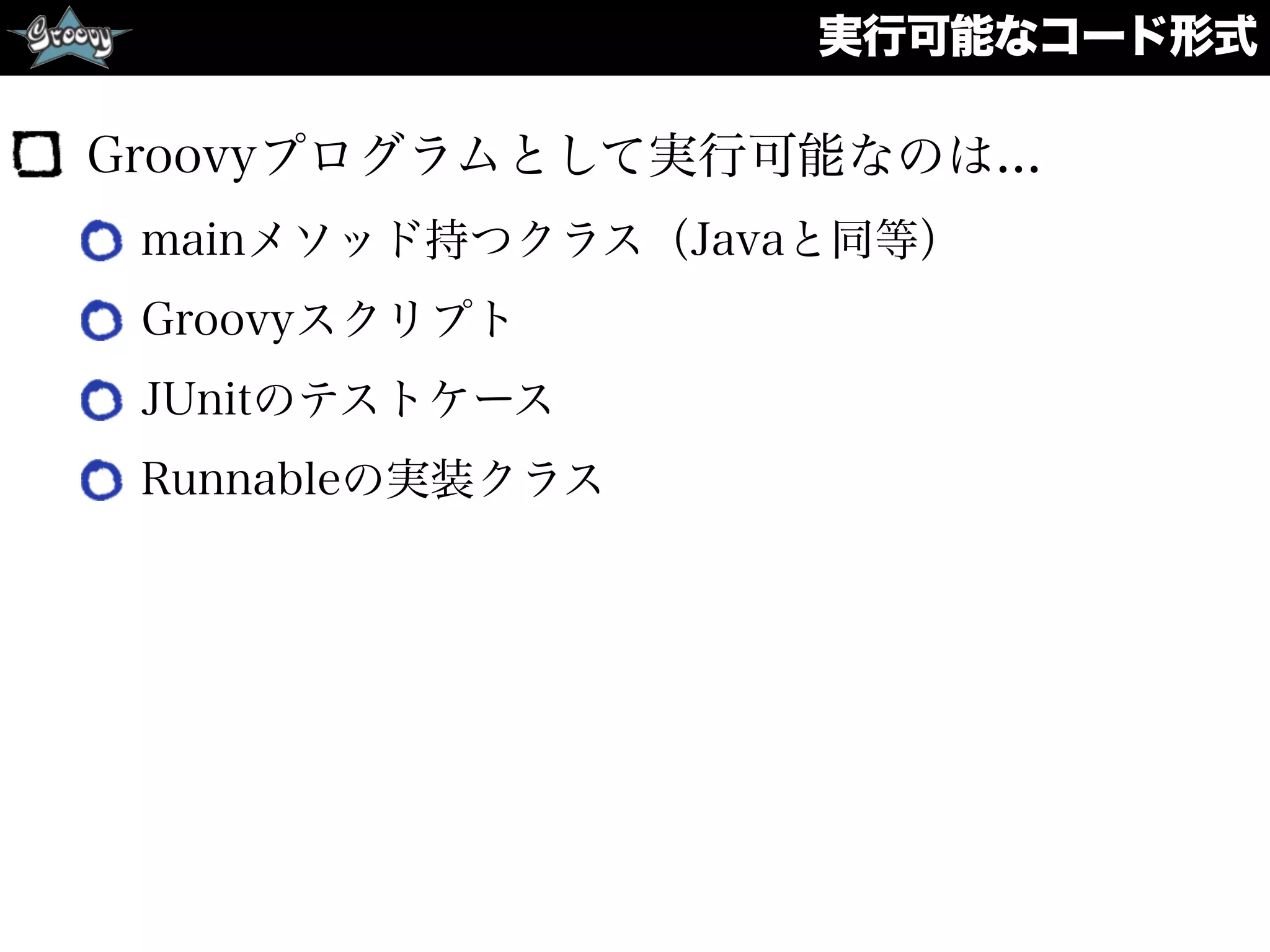 実行可能なコード形式
Groovyプログラムとして実行可能なのは...
mainメソッド持つクラス（Javaと同等）
Groovyスクリプト
JUnitのテストケース
Runnableの実装クラス
 