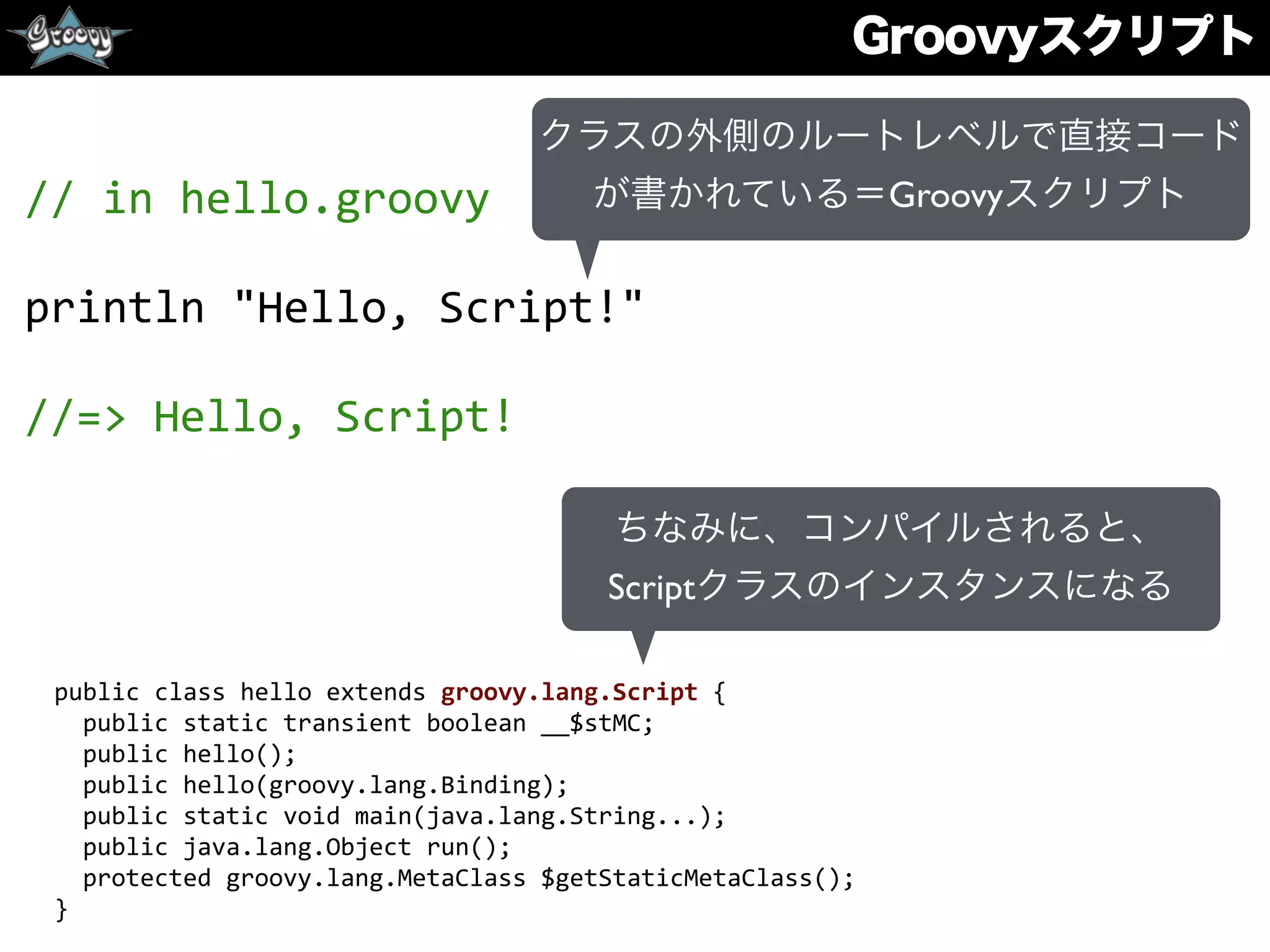 Groovyスクリプト
//	
  in	
  hello.groovy	
  
println	
  "Hello,	
  Script!"	
  
//=>	
  Hello,	
  Script!
クラスの外側のルートレベルで直接コード
が書かれている＝Groovyスクリプト
ちなみに、コンパイルされると、
Scriptクラスのインスタンスになる
public	
  class	
  hello	
  extends	
  groovy.lang.Script	
  {	
  
	
  	
  public	
  static	
  transient	
  boolean	
  __$stMC;	
  
	
  	
  public	
  hello();	
  
	
  	
  public	
  hello(groovy.lang.Binding);	
  
	
  	
  public	
  static	
  void	
  main(java.lang.String...);	
  
	
  	
  public	
  java.lang.Object	
  run();	
  
	
  	
  protected	
  groovy.lang.MetaClass	
  $getStaticMetaClass();	
  
}
 