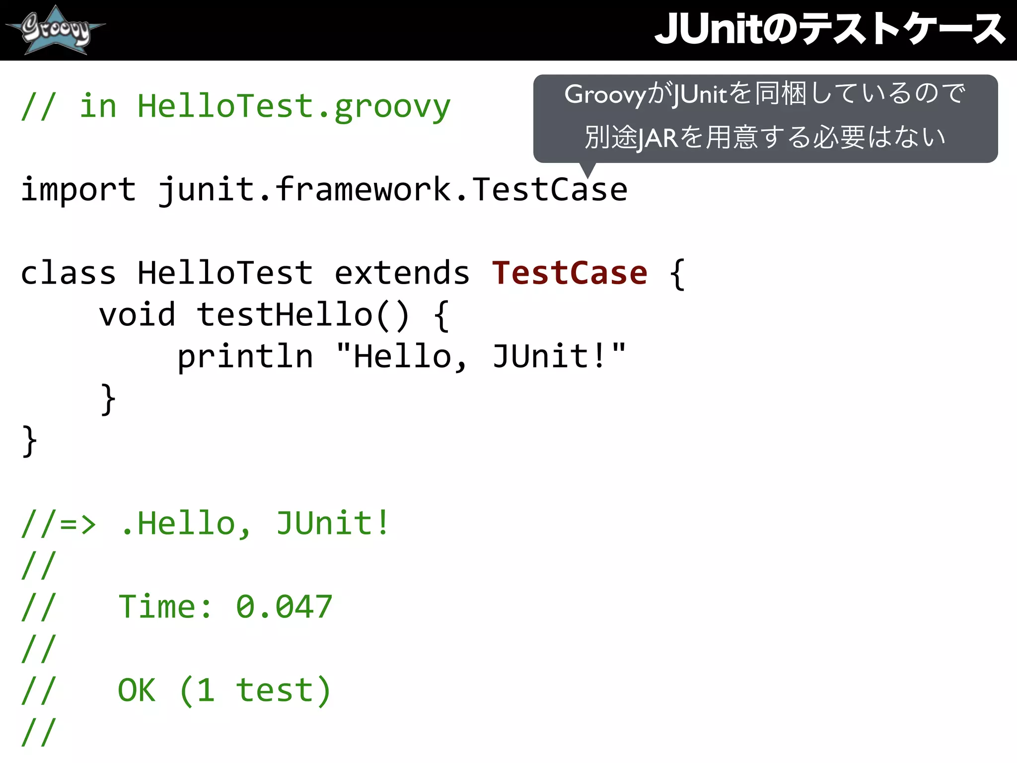 JUnitのテストケース
//	
  in	
  HelloTest.groovy	
  
import	
  junit.framework.TestCase	
  
class	
  HelloTest	
  extends	
  TestCase	
  {	
  
	
  	
  	
  	
  void	
  testHello()	
  {	
  
	
  	
  	
  	
  	
  	
  	
  	
  println	
  "Hello,	
  JUnit!"	
  
	
  	
  	
  	
  }	
  
}	
  
//=>	
  .Hello,	
  JUnit!	
  
//	
  
//	
  	
  	
  Time:	
  0.047	
  
//	
  
//	
  	
  	
  OK	
  (1	
  test)	
  
//
GroovyがJUnitを同梱しているので
別途JARを用意する必要はない
 
