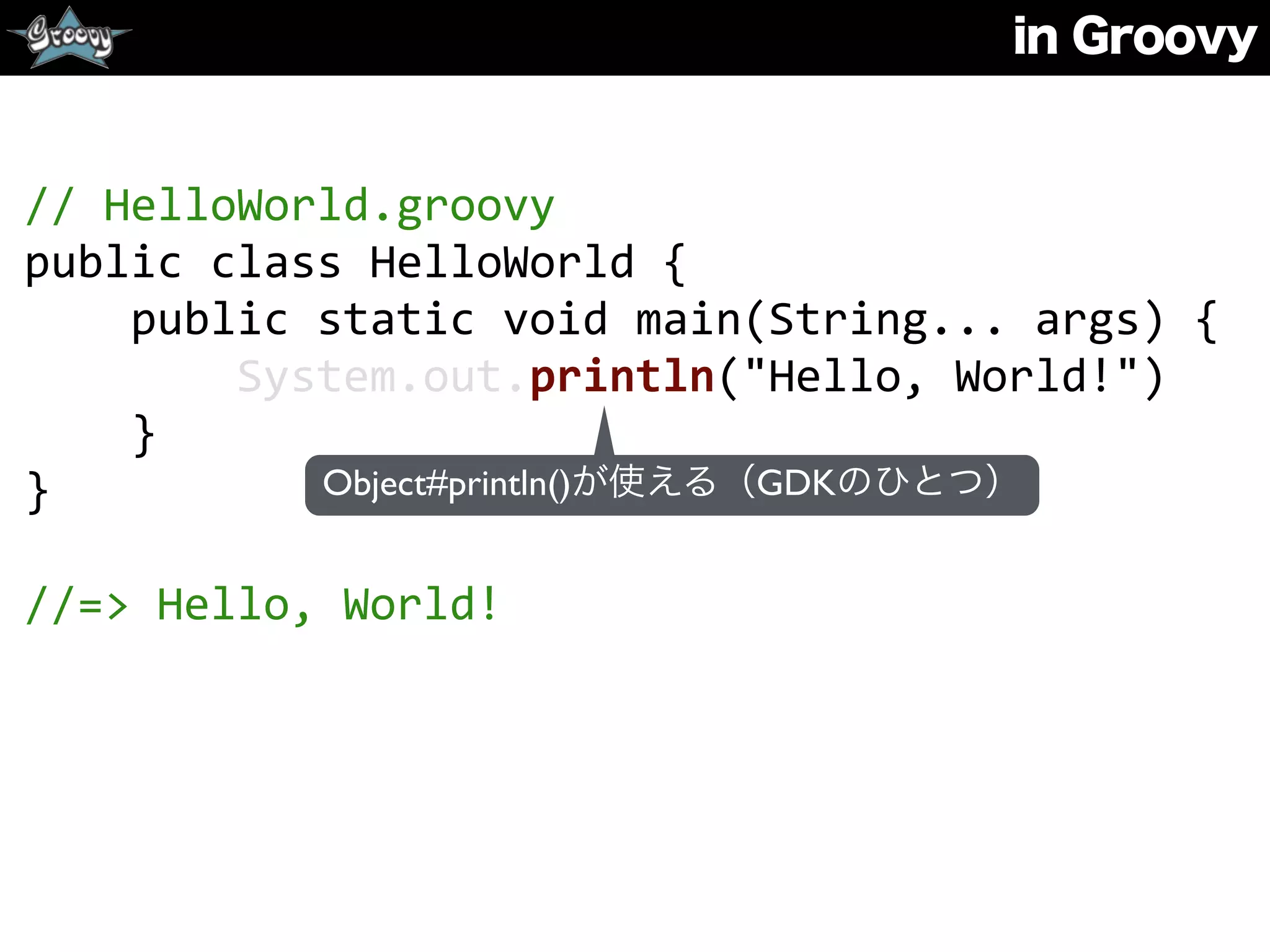 in Groovy
//	
  HelloWorld.groovy	
  
public	
  class	
  HelloWorld	
  {	
  
	
  	
  	
  	
  public	
  static	
  void	
  main(String...	
  args)	
  {	
  
	
  	
  	
  	
  	
  	
  	
  	
  System.out.println("Hello,	
  World!")	
  
	
  	
  	
  	
  }	
  
}	
  
//=>	
  Hello,	
  World!
Object#println()が使える（GDKのひとつ）
 