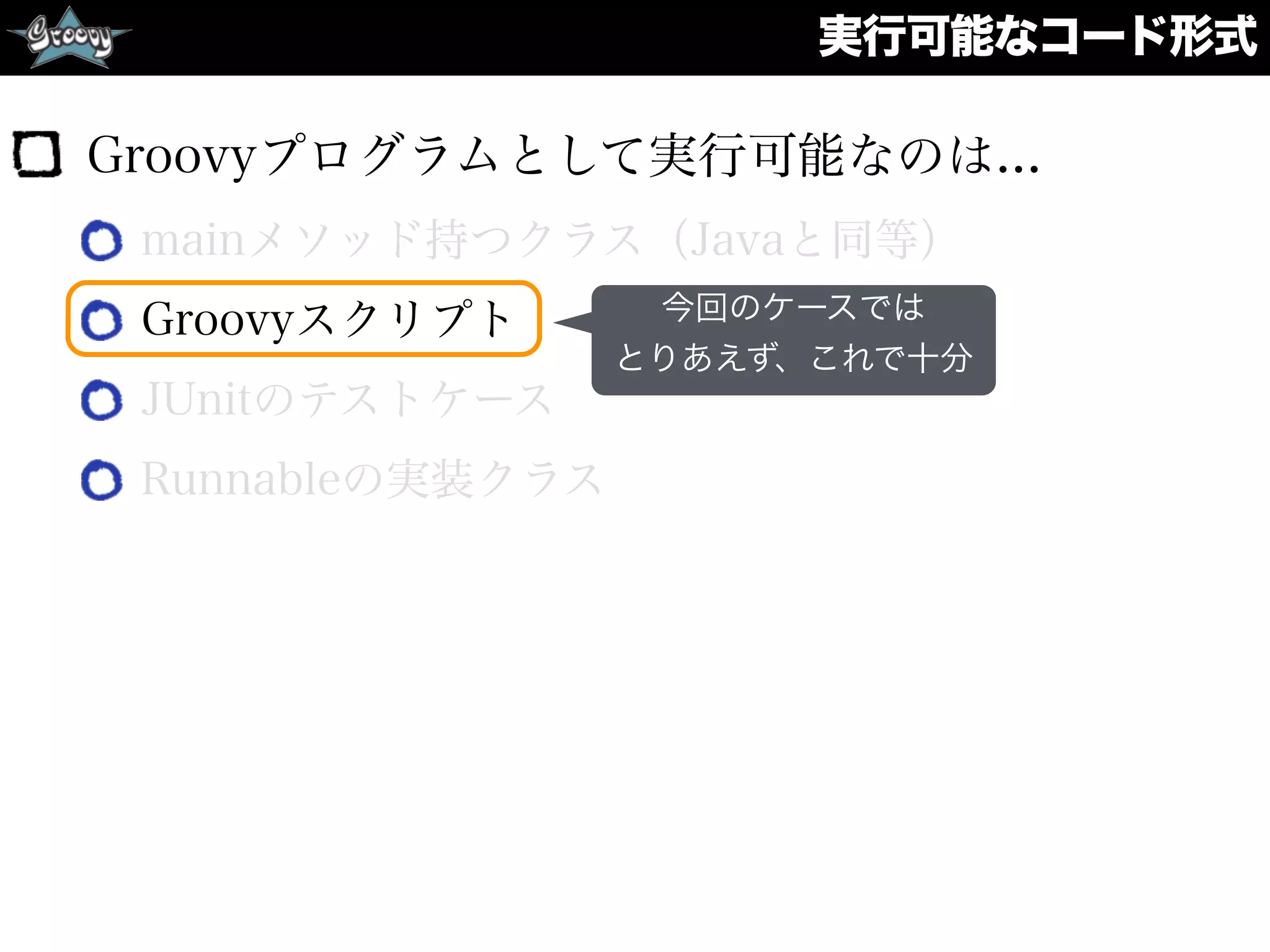 実行可能なコード形式
Groovyプログラムとして実行可能なのは...
mainメソッド持つクラス（Javaと同等）
Groovyスクリプト
JUnitのテストケース
Runnableの実装クラス
今回のケースでは
とりあえず、これで十分
 