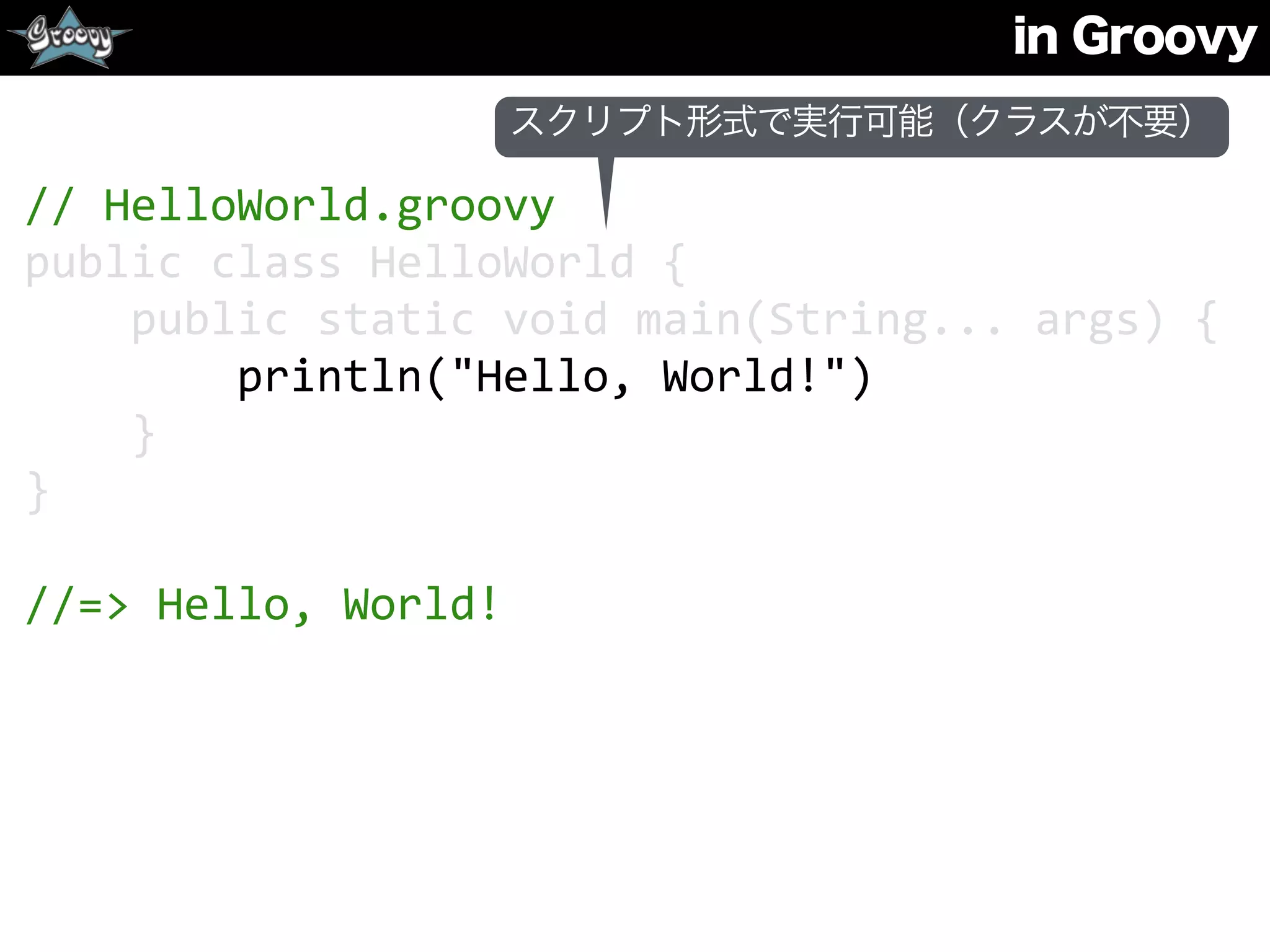 in Groovy
//	
  HelloWorld.groovy	
  
public	
  class	
  HelloWorld	
  {	
  
	
  	
  	
  	
  public	
  static	
  void	
  main(String...	
  args)	
  {	
  
	
  	
  	
  	
  	
  	
  	
  	
  println("Hello,	
  World!")	
  
	
  	
  	
  	
  }	
  
}	
  
//=>	
  Hello,	
  World!
スクリプト形式で実行可能（クラスが不要）
 