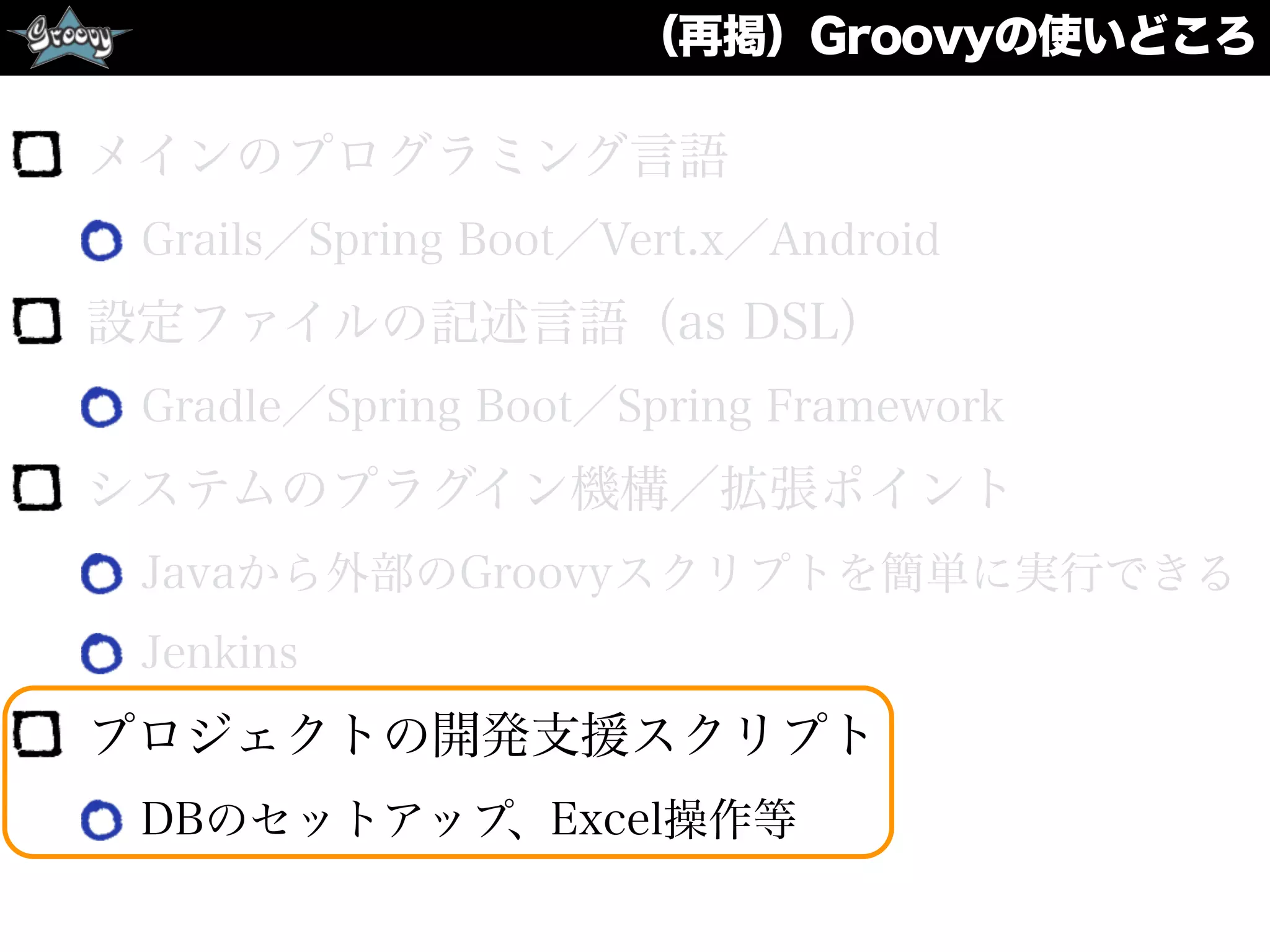（再掲）Groovyの使いどころ
メインのプログラミング言語
Grails／Spring Boot／Vert.x／Android
設定ファイルの記述言語（as DSL）
Gradle／Spring Boot／Spring Framework
システムのプラグイン機構／拡張ポイント
Javaから外部のGroovyスクリプトを簡単に実行できる
Jenkins
プロジェクトの開発支援スクリプト
DBのセットアップ、Excel操作等
 
