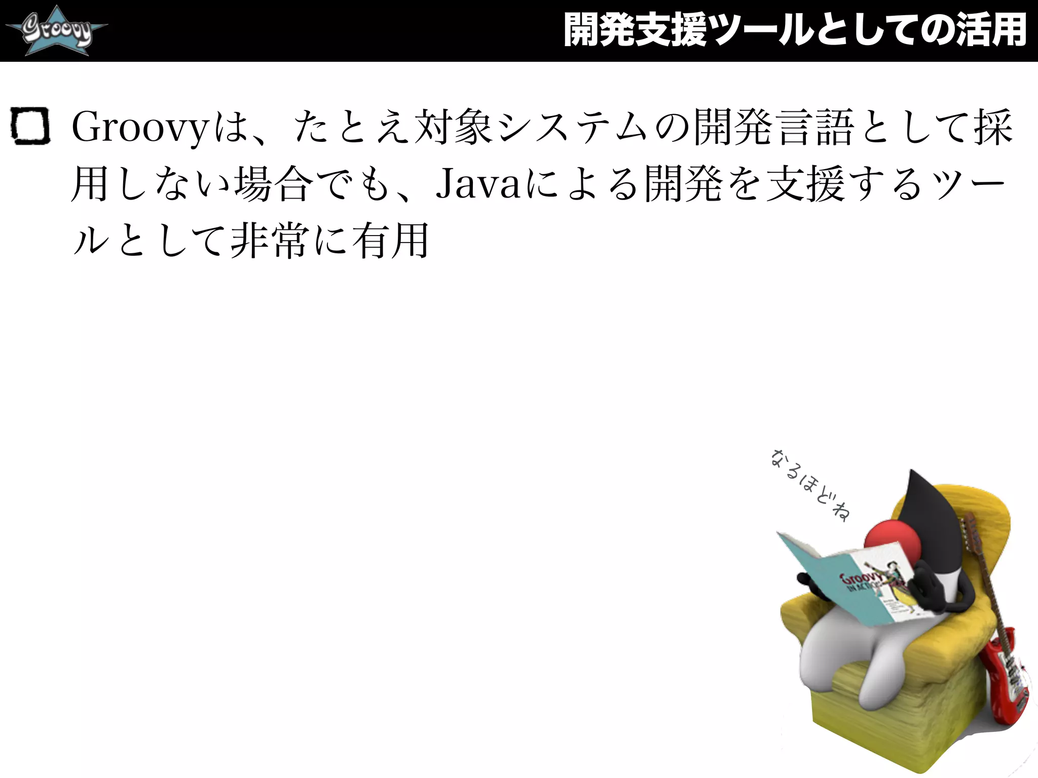 開発支援ツールとしての活用
Groovyは、たとえ対象システムの開発言語として採
用しない場合でも、Javaによる開発を支援するツー
ルとして非常に有用
な
るほ
ど
ね
 