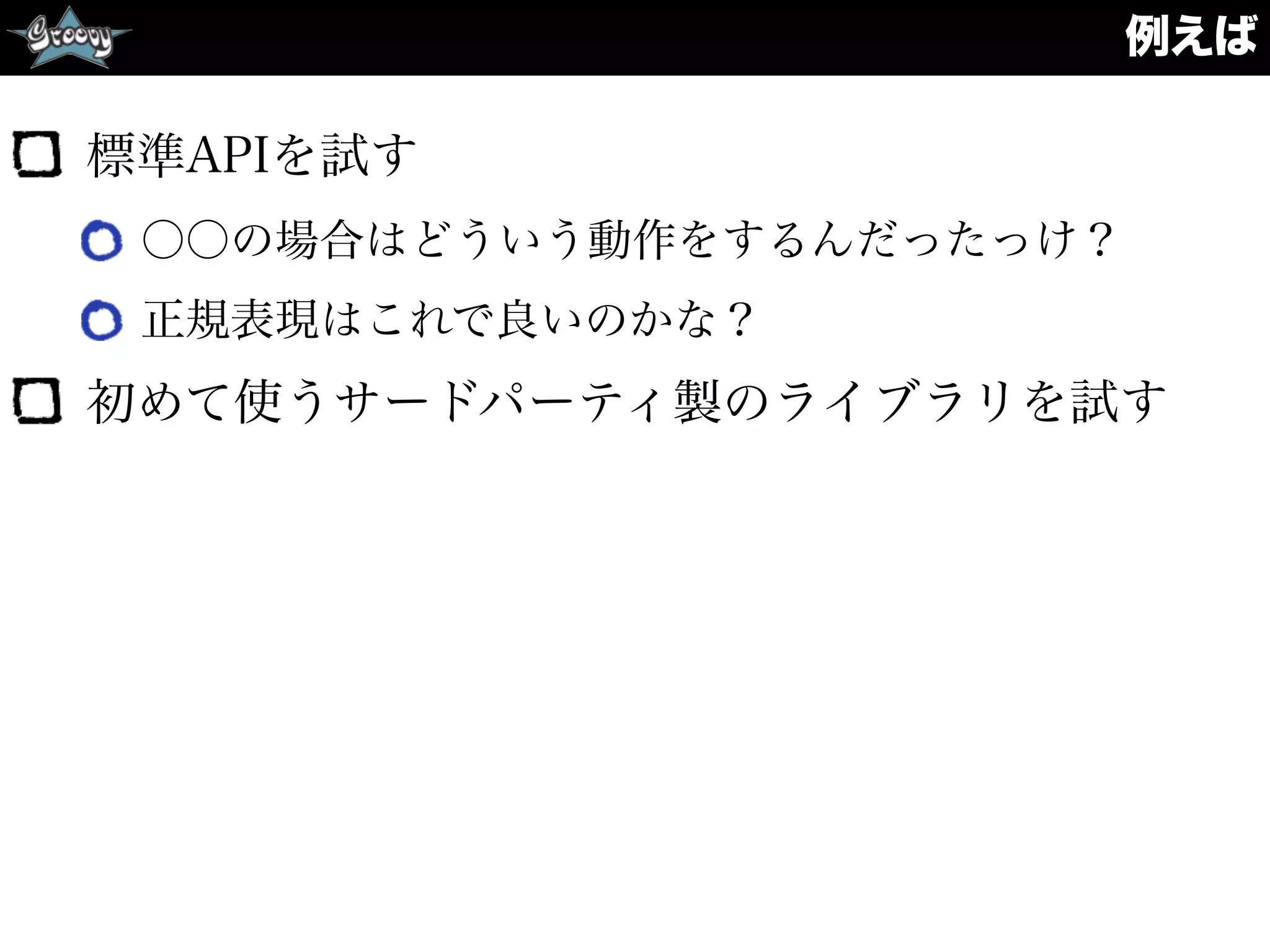 例えば
標準APIを試す
○○の場合はどういう動作をするんだったっけ？
正規表現はこれで良いのかな？
初めて使うサードパーティ製のライブラリを試す
 