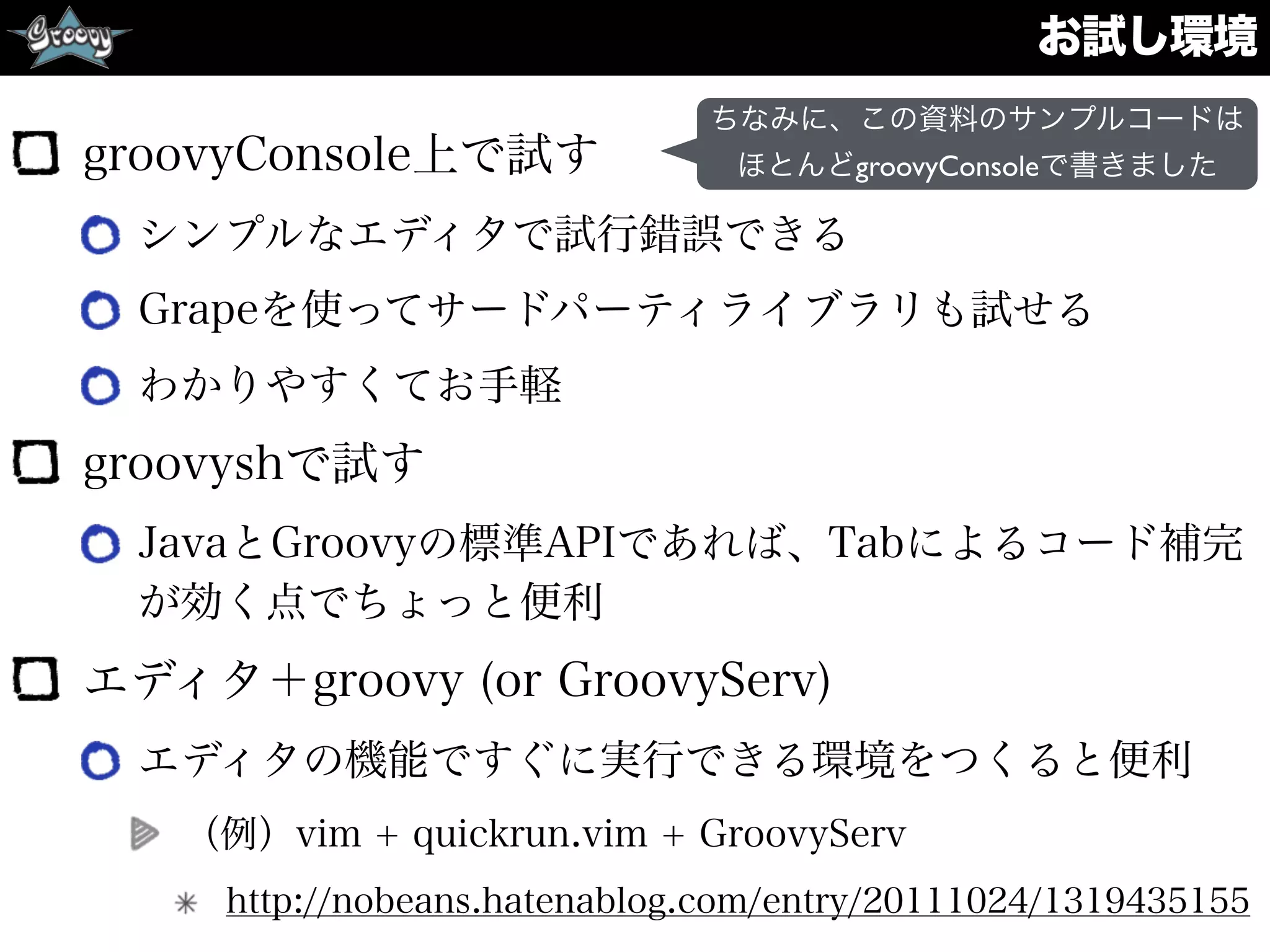 お試し環境
groovyConsole上で試す
シンプルなエディタで試行錯誤できる
Grapeを使ってサードパーティライブラリも試せる
わかりやすくてお手軽
groovyshで試す
JavaとGroovyの標準APIであれば、Tabによるコード補完
が効く点でちょっと便利
エディタ＋groovy (or GroovyServ)
エディタの機能ですぐに実行できる環境をつくると便利
（例）vim + quickrun.vim + GroovyServ
http://nobeans.hatenablog.com/entry/20111024/1319435155
ちなみに、この資料のサンプルコードは
ほとんどgroovyConsoleで書きました
 