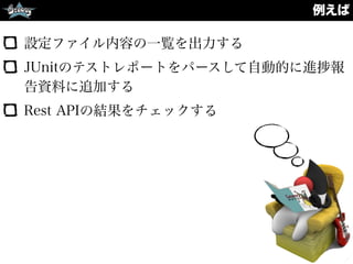 例えば
設定ファイル内容の一覧を出力する
JUnitのテストレポートをパースして自動的に進 報
告資料に追加する
Rest APIの結果をチェックする
 