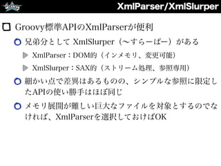 XmlParser/XmlSlurper
Groovy標準APIのXmlParserが便利
兄弟分として XmlSlurper（∼すらーぱー）がある
XmlParser：DOM的（インメモリ、変更可能）
XmlSlurper：SAX的（ストリーム処理、参照専用）
細かい点で差異はあるものの、シンプルな参照に限定し
たAPIの使い勝手はほぼ同じ
メモリ展開が難しい巨大なファイルを対象とするのでな
ければ、XmlParserを選択しておけばOK
 