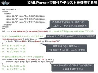 XMLParserで属性やテキストを参照する例
def	
  inputXml	
  =	
  """	
  
<root>	
  
	
  	
  <items>	
  
	
  	
  	
  	
  <item	
  id="1"	
  name="あいうえお">OK</item>	
  
	
  	
  	
  	
  <item	
  id="2"	
  name="かきくけこ">NG</item>	
  
	
  	
  	
  	
  <item	
  id="3"	
  name="さしすせそ">OK</item>	
  
	
  	
  </items>	
  
</root>	
  
"""	
  
def	
  root	
  =	
  new	
  XmlParser().parseText(inputXml)	
  //	
  <root>に対応するgroovy.util.Nodeオブジェクト	
  
//	
  すべてのitem要素をフォーマットして出力する	
  
root.items.item.each	
  {	
  Node	
  item	
  -­‐>	
  
	
  	
  	
  	
  println	
  "${item.@id}:	
  ${item.@name}	
  =>	
  ${item.text()}"	
  
}	
  
//=>	
  1:	
  あいうえお	
  =>	
  OK	
  
//	
  	
  	
  2:	
  かきくけこ	
  =>	
  NG	
  
//	
  	
  	
  3:	
  さしすせそ	
  =>	
  OK	
  
//	
  OKのitem要素のみをフォーマットして出力する	
  
root.items.item.findAll	
  {	
  it.text()	
  ==	
  "OK"	
  }.each	
  {	
  
	
  	
  	
  	
  println	
  "${it.@id}:	
  ${it.@name}	
  =>	
  ${it.text()}"	
  
}	
  
//=>	
  1:	
  あいうえお	
  =>	
  OK	
  
//	
  	
  	
  3:	
  さしすせそ	
  =>	
  OK
この時点でXMLはパースされて、
Nodeツリーがメモリ上に展開済み
GPathという記法でNodeのコレクションを特定
属性値は「@＋属性名」、
子要素のテキストは「text()」で参照
each, ﬁndAllなどのコレクション操作が
そのまま適用できる
 