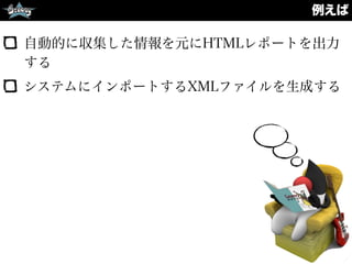 例えば
自動的に収集した情報を元にHTMLレポートを出力
する
システムにインポートするXMLファイルを生成する
 