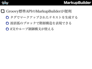 MarkupBuilder
Groovy標準APIのMarkupBuilderが便利
タグでマークアップされたテキストを生成する
波括弧のブロックで階層構造を表現できる
if文やループ制御構文が使える
 