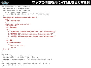マップの情報を元にHTMLを出力する例
def	
  generateHtml	
  =	
  {	
  data,	
  writer	
  -­‐>	
  
	
  	
  def	
  reportTitle	
  =	
  '試験実施日時報告'	
  
	
  	
  def	
  formatCount	
  =	
  {	
  now,	
  latest	
  -­‐>	
  
	
  	
  	
  	
  def	
  diffCount	
  =	
  now	
  -­‐	
  latest	
  
	
  	
  	
  	
  return	
  "${now}	
  (${diffCount	
  >	
  0	
  ?	
  "+"	
  :	
  ""}${diffCount})"	
  
	
  	
  }	
  
	
  	
  new	
  groovy.xml.MarkupBuilder(writer).html	
  {	
  
	
  	
  	
  	
  head	
  {	
  
	
  	
  	
  	
  	
  	
  title	
  reportTitle	
  
	
  	
  	
  	
  }	
  
	
  	
  	
  	
  body(style:	
  "background:	
  #afa")	
  {	
  
	
  	
  	
  	
  	
  	
  h1	
  reportTitle	
  
	
  	
  	
  	
  	
  	
  h2	
  '試験件数等'	
  
	
  	
  	
  	
  	
  	
  ul	
  {	
  
	
  	
  	
  	
  	
  	
  	
  	
  li	
  "試験項目数:	
  ${formatCount(data.tests,	
  data.latest.tests)}"	
  
	
  	
  	
  	
  	
  	
  	
  	
  li	
  "終了件数:	
  ${formatCount(data.done,	
  data.latest.done)}"	
  
	
  	
  	
  	
  	
  	
  	
  	
  li	
  "バグ件数:	
  ${formatCount(data.issues,	
  data.latest.issues)}"	
  
	
  	
  	
  	
  	
  	
  }	
  
	
  	
  	
  	
  	
  	
  h2	
  '備考'	
  
	
  	
  	
  	
  	
  	
  if	
  (data.remarks)	
  {	
  
	
  	
  	
  	
  	
  	
  	
  	
  ul	
  {	
  
	
  	
  	
  	
  	
  	
  	
  	
  	
  	
  data.remarks.each	
  {	
  
	
  	
  	
  	
  	
  	
  	
  	
  	
  	
  	
  	
  li(it)	
  
	
  	
  }	
  }	
  }	
  }	
  }	
  
}	
  
def	
  data	
  =	
  [	
  
	
  	
  tests:	
  1230,	
  done:	
  	
  	
  350,	
  issues:	
  123,	
  
	
  	
  latest:	
  [tests:	
  1235,	
  done:	
  	
  	
  320,	
  issues:	
  93],	
  
	
  	
  remarks:	
  ["進 は特に問題なし",	
  "インフルエンザが流行中なので不安"]	
  
]	
  
new	
  File("/tmp/daily-­‐test-­‐report.html").withWriter	
  {	
  writer	
  -­‐>	
  
	
  	
  generateHtml(data,	
  writer)	
  
}
 