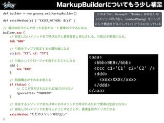 MarkupBuilderについてもう少し補足
def	
  builder	
  =	
  new	
  groovy.xml.MarkupBuilder()	
  
def	
  existMethod(a)	
  {	
  "EXIST_METHOD:	
  ${a}"	
  }	
  
//	
  最初の呼び出しで使った名前がルート要素のタグ名になる	
  
builder.aaa	
  {	
  
	
  	
  	
  	
  //	
  存在しないメソッド名で呼び出すと要素宣言と見なされる。引数は子要素になる。	
  
	
  	
  	
  	
  bbb	
  "BBB"	
  
	
  	
  	
  	
  	
  
	
  	
  	
  	
  //	
  引数をマップで指定すると属性値になる	
  
	
  	
  	
  	
  ccc(c1:	
  "C1",	
  c2:	
  "C2")	
  
	
  	
  	
  	
  //	
  引数としてクロージャを渡すとネストになる	
  
	
  	
  	
  	
  ddd	
  {	
  
	
  	
  	
  	
  	
  	
  	
  	
  xxx	
  "XXX"	
  
	
  	
  	
  	
  }	
  
	
  	
  	
  	
  //	
  制御構文がそのまま使える	
  
	
  	
  	
  	
  if	
  (false)	
  {	
  
	
  	
  	
  	
  	
  	
  	
  	
  //	
  ここが実行されなければ出力されない	
  
	
  	
  	
  	
  	
  	
  	
  	
  ignoredThis	
  "IGNORED"	
  
	
  	
  	
  	
  }	
  
	
  	
  	
  	
  	
  
	
  	
  	
  	
  //	
  存在するメソッドであれば単にそのメソッドが呼ばれるだけで要素は生成されない	
  
	
  	
  	
  	
  //	
  存在しないメソッドを実行しようとすることが、要素生成のトリガとなる	
  
	
  	
  	
  	
  existMethod	
  "ただのメソッド呼び出し"	
  
}
<aaa>	
  
	
  	
  <bbb>BBB</bbb>	
  
	
  	
  <ccc	
  c1='C1'	
  c2='C2'	
  />	
  
	
  	
  <ddd>	
  
	
  	
  	
  	
  <xxx>XXX</xxx>	
  
	
  	
  </ddd>	
  
</aaa>	
  
このように、Groovyの「*Builder」は存在しな
いメソッド呼び出し（methodMissing）をトリガ
にして構造をビルドしていくクラスになっている
 