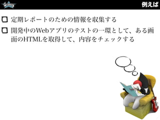 例えば
定期レポートのための情報を収集する
開発中のWebアプリのテストの一環として、ある画
面のHTMLを取得して、内容をチェックする
 
