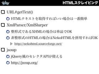 HTMLスクレイピング
URL#getText()
HTMLテキストを取得すればいい場合は一番簡単
XmlParser/XmlSlurper
整形式であるXHMLの場合は単品でOK
非整形式のHTMLの場合はNekoHTMLを併用すればOK
http://nekohtml.sourceforge.net/
jsoup
jQuery風のセレクタAPIが使える
http://jsoup.org/
 
