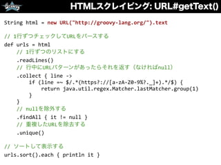 HTMLスクレイピング: URL#getText()
String	
  html	
  =	
  new	
  URL("http://groovy-­‐lang.org/").text	
  
//	
  1行ずつチェックしてURLをパースする	
  
def	
  urls	
  =	
  html	
  
	
  	
  	
  	
  //	
  1行ずつのリストにする	
  
	
  	
  	
  	
  .readLines()	
  
	
  	
  	
  	
  //	
  行中にURLパターンがあったらそれを返す（なければnull）	
  
	
  	
  	
  	
  .collect	
  {	
  line	
  -­‐>	
  
	
  	
  	
  	
  	
  	
  	
  	
  if	
  (line	
  =~	
  $/.*(https?://[a-­‐zA-­‐Z0-­‐9%?._]+).*/$)	
  {	
  
	
  	
  	
  	
  	
  	
  	
  	
  	
  	
  	
  	
  return	
  java.util.regex.Matcher.lastMatcher.group(1)	
  
	
  	
  	
  	
  	
  	
  	
  	
  }	
  
	
  	
  	
  	
  }	
  
	
  	
  	
  	
  //	
  nullを除外する	
  
	
  	
  	
  	
  .findAll	
  {	
  it	
  !=	
  null	
  }	
  
	
  	
  	
  	
  //	
  重複したURLを除去する	
  
	
  	
  	
  	
  .unique()	
  
//	
  ソートして表示する	
  
urls.sort().each	
  {	
  println	
  it	
  }
 