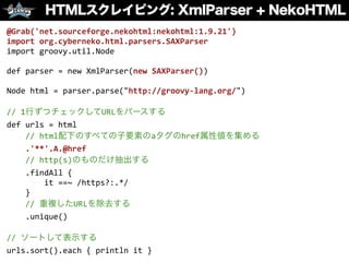 HTMLスクレイピング: XmlParser + NekoHTML
@Grab('net.sourceforge.nekohtml:nekohtml:1.9.21')	
  
import	
  org.cyberneko.html.parsers.SAXParser	
  
import	
  groovy.util.Node	
  
def	
  parser	
  =	
  new	
  XmlParser(new	
  SAXParser())	
  
Node	
  html	
  =	
  parser.parse("http://groovy-­‐lang.org/")	
  
//	
  1行ずつチェックしてURLをパースする	
  
def	
  urls	
  =	
  html	
  
	
  	
  	
  	
  //	
  html配下のすべての子要素のaタグのhref属性値を集める	
  
	
  	
  	
  	
  .'**'.A.@href	
  
	
  	
  	
  	
  //	
  http(s)のものだけ抽出する	
  
	
  	
  	
  	
  .findAll	
  {	
  	
  
	
  	
  	
  	
  	
  	
  	
  	
  it	
  ==~	
  /https?:.*/	
  
	
  	
  	
  	
  }	
  
	
  	
  	
  	
  //	
  重複したURLを除去する	
  
	
  	
  	
  	
  .unique()	
  
//	
  ソートして表示する	
  
urls.sort().each	
  {	
  println	
  it	
  }
 
