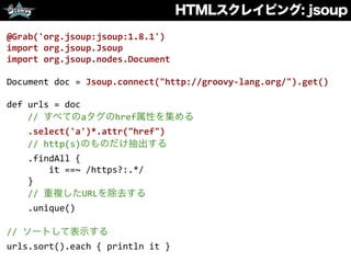 HTMLスクレイピング: jsoup
@Grab('org.jsoup:jsoup:1.8.1')	
  
import	
  org.jsoup.Jsoup	
  
import	
  org.jsoup.nodes.Document	
  
Document	
  doc	
  =	
  Jsoup.connect("http://groovy-­‐lang.org/").get()	
  
def	
  urls	
  =	
  doc	
  
	
  	
  	
  	
  //	
  すべてのaタグのhref属性を集める	
  
	
  	
  	
  	
  .select('a')*.attr("href")	
  
	
  	
  	
  	
  //	
  http(s)のものだけ抽出する	
  
	
  	
  	
  	
  .findAll	
  {	
  	
  
	
  	
  	
  	
  	
  	
  	
  	
  it	
  ==~	
  /https?:.*/	
  
	
  	
  	
  	
  }	
  
	
  	
  	
  	
  //	
  重複したURLを除去する	
  
	
  	
  	
  	
  .unique()	
  
//	
  ソートして表示する	
  
urls.sort().each	
  {	
  println	
  it	
  }
 