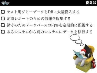 例えば
テスト用ダミーデータをDBに大量投入する
定期レポートのための情報を収集する
保守のためデータベースの内容を定期的に監視する
あるシステムから別のシステムにデータを移行する
 