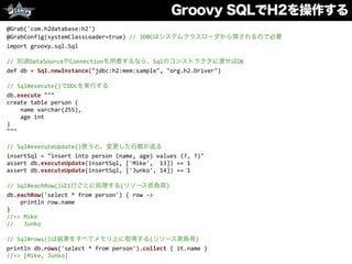 Groovy SQLでH2を操作する
@Grab('com.h2database:h2')	
  
@GrabConfig(systemClassLoader=true)	
  //	
  JDBCはシステムクラスローダから探されるので必要	
  
import	
  groovy.sql.Sql	
  
//	
  別途DataSourceやConnectionを用意するなら、Sqlのコンストラクタに渡せばOK	
  
def	
  db	
  =	
  Sql.newInstance("jdbc:h2:mem:sample",	
  "org.h2.Driver")	
  
//	
  Sql#execute()でDDLを実行する	
  
db.execute	
  """	
  
create	
  table	
  person	
  (	
  
	
  	
  	
  	
  name	
  varchar(255),	
  
	
  	
  	
  	
  age	
  int	
  
)	
  
"""	
  
//	
  Sql#executeUpdate()使うと、変更した行数が返る	
  
insertSql	
  =	
  "insert	
  into	
  person	
  (name,	
  age)	
  values	
  (?,	
  ?)"	
  
assert	
  db.executeUpdate(insertSql,	
  ['Mike',	
  	
  13])	
  ==	
  1	
  
assert	
  db.executeUpdate(insertSql,	
  ['Junko',	
  14])	
  ==	
  1	
  
//	
  Sql#eachRow()は1行ごとに処理する(リソース低負荷)	
  
db.eachRow('select	
  *	
  from	
  person')	
  {	
  row	
  -­‐>	
  
	
  	
  	
  	
  println	
  row.name	
  
}	
  
//=>	
  Mike	
  
//	
  	
  	
  Junko	
  
//	
  Sql#rows()は結果をすべてメモリ上に取得する(リソース高負荷)	
  
println	
  db.rows('select	
  *	
  from	
  person').collect	
  {	
  it.name	
  }	
  
//=>	
  [Mike,	
  Junko]
 