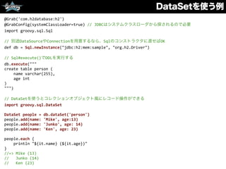DataSetを使う例
@Grab('com.h2database:h2')	
  
@GrabConfig(systemClassLoader=true)	
  //	
  JDBCはシステムクラスローダから探されるので必要	
  
import	
  groovy.sql.Sql	
  
//	
  別途DataSourceやConnectionを用意するなら、Sqlのコンストラクタに渡せばOK	
  
def	
  db	
  =	
  Sql.newInstance("jdbc:h2:mem:sample",	
  "org.h2.Driver")	
  
//	
  Sql#execute()でDDLを実行する	
  
db.execute("""	
  
create	
  table	
  person	
  (	
  
	
  	
  	
  	
  name	
  varchar(255),	
  
	
  	
  	
  	
  age	
  int	
  
)	
  
""")	
  
//	
  DataSetを使うとコレクションオブジェクト風にレコード操作ができる	
  
import	
  groovy.sql.DataSet	
  
DataSet	
  people	
  =	
  db.dataSet('person')	
  
people.add(name:	
  'Mike',	
  age:13)	
  
people.add(name:	
  'Junko',	
  age:	
  14)	
  
people.add(name:	
  'Ken',	
  age:	
  23)	
  
people.each	
  {	
  
	
  	
  	
  	
  println	
  "${it.name}	
  (${it.age})"	
  
}	
  
//=>	
  Mike	
  (13)	
  
//	
  	
  	
  Junko	
  (14)	
  
//	
  	
  	
  Ken	
  (23)
 