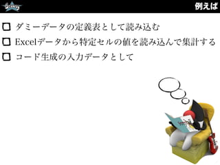 例えば
ダミーデータの定義表として読み込む
Excelデータから特定セルの値を読み込んで集計する
コード生成の入力データとして
 