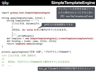 SimpleTemplateEngine
import	
  groovy.text.SimpleTemplateEngine	
  
String	
  applyTemplate(name,	
  title)	
  {	
  
	
  	
  	
  	
  String	
  templateText	
  =	
  '''	
  
	
  	
  	
  	
  	
  	
  	
  	
  |こんにちは、${name}さん	
  
	
  	
  	
  	
  	
  	
  	
  	
  |	
  
	
  	
  	
  	
  	
  	
  	
  	
  |本日は、<%=	
  title	
  %>をご案内させていただきます。	
  
	
  	
  	
  	
  	
  	
  	
  	
  |...	
  
	
  	
  	
  	
  	
  	
  	
  	
  |'''.stripMargin()	
  
	
  	
  	
  	
  def	
  template	
  =	
  new	
  SimpleTemplateEngine().createTemplate(templateText)	
  
def	
  binding	
  =	
  [name:	
  name,	
  title:	
  title]	
  
return	
  template.make(binding)	
  
}	
  
println	
  applyTemplate("日本	
  太郎",	
  "プログラミングGROOVY")	
  
//=>	
  こんにちは、日本	
  太郎さん	
  
//	
  
//	
  	
  	
  本日は、プログラミングGROOVYをご案内させていただきます。	
  
//	
  	
  	
  ...
JSP形式の変数展開もできる
テンプレート文字列を外部ファイ
ルから読み込むようにすると良い
（例）new File("template.tpl").text
#ccc_g4 でGradleからの利用例が紹介されたらしい？
 
